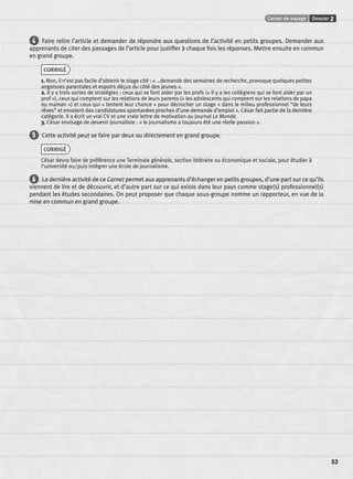 Carnet de voyage Dossier 2 
53 
4 Faire relire l’article et demander de répondre aux questions de l’activité en petits groupes. Demander aux 
apprenants de citer des passages de l’article pour justifi er à chaque fois les réponses. Mettre ensuite en commun 
en grand groupe. 
CORRIGÉ 
1. Non, il n’est pas facile d’obtenir le stage cité : « …demande des semaines de recherche, provoque quelques petites 
angoisses parentales et espoirs déçus du côté des jeunes ». 
2. Il y a trois sortes de stratégies : ceux qui se font aider par les profs (« Il y a les collégiens qui se font aider par un 
prof »), ceux qui comptent sur les relations de leurs parents (« les adolescents qui comptent sur les relations de papa 
ou maman ») et ceux qui « tentent leur chance » pour décrocher un stage « dans le milieu professionnel “de leurs 
rêves” et envoient des candidatures spontanées proches d’une demande d’emploi ». César fait partie de la dernière 
catégorie. Il a écrit un vrai CV et une vraie lettre de motivation au journal Le Monde. 
3. César envisage de devenir journaliste : « le journalisme a toujours été une réelle passion ». 
5 Cette activité peut se faire par deux ou directement en grand groupe. 
CORRIGÉ 
César devra faire de préférence une Terminale générale, section littéraire ou économique et sociale, pour étudier à 
l’université ou/puis intégrer une école de journalisme. 
6 La dernière activité de ce Carnet permet aux apprenants d’échanger en petits groupes, d’une part sur ce qu’ils 
viennent de lire et de découvrir, et d’autre part sur ce qui existe dans leur pays comme stage(s) professionnel(s) 
pendant les études secondaires. On peut proposer que chaque sous-groupe nomme un rapporteur, en vue de la 
mise en commun en grand groupe. 
 