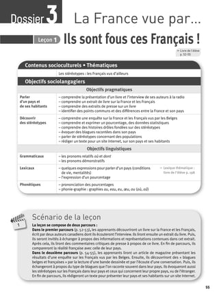 55 
Dossier La France vue par… 3 
Leçon 
Ils sont fous ces Français ! 
Contenus socioculturels • Thématiques 
Les stéréotypes : les Français vus d’ailleurs 
Objectifs sociolangagiers 
Objectifs pragmatiques 
Parler 
d’un pays et 
de ses habitants 
– comprendre la présentation d’un livre et l’interview de ses auteurs à la radio 
– comprendre un extrait de livre sur la France et les Français 
– comprendre des extraits de presse sur un livre 
– identifi er des points communs et des différences entre la France et son pays 
Découvrir 
des stéréotypes 
– comprendre une enquête sur la France et les Français vus par les Belges 
– comprendre et exprimer un pourcentage, des données statistiques 
– comprendre des histoires drôles fondées sur des stéréotypes 
– évoquer des blagues racontées dans son pays 
– parler de stéréotypes concernant des populations 
– rédiger un texte pour un site Internet, sur son pays et ses habitants 
Objectifs linguistiques 
Grammaticaux – les pronoms relatifs où et dont 
– les pronoms démonstratifs 
Lexicaux – quelques expressions pour parler d’un pays (conditions 
de vie, mentalités) 
– l’expression d’un pourcentage 
, Lexique thématique : 
livre de l'élève p. 198 
Phonétiques – prononciation des pourcentages 
– phonie-graphie : graphies au, eau, eu, oeu, ou (où, oû) 
, Livre de l’élève 
p. 52-55 
3 1 
Scénario de la leçon 
La leçon se compose de deux parcours : 
Dans le premier parcours (p. 52-53), les apprenants découvriront un livre sur la France et les Français, 
écrit par deux auteurs canadiens dont ils écouteront l’interview. Ils liront ensuite un extrait du livre. Puis, 
ils seront invités à échanger à propos des informations et représentations contenues dans cet extrait. 
Après cela, ils liront des commentaires critiques de presse à propos de ce livre. En fi n de parcours, ils 
compareront la réalité française avec celle de leur pays. 
Dans le deuxième parcours (p. 54-55), les apprenants liront un article de magazine présentant les 
résultats d’une enquête sur les Français vus par les Belges. Ensuite, ils découvriront des « blagues 
belges et françaises » par la lecture d’une bande dessinée et par l’écoute d’une conversation. Puis, ils 
échangeront à propos du type de blagues que l’on raconte souvent dans leur pays. Ils évoqueront aussi 
les stéréotypes sur les Français dans leur pays et ceux qui concernent leur propre pays, vu de l’étranger. 
En fi n de parcours, ils rédigeront un texte pour présenter leur pays et ses habitants sur un site Internet. 
1 
 