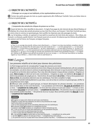 Ils sont fous ces Français ! Leçon 1 Dossier 3 
57 
> OBJECTIF DE L’ACTIVITÉ 5 
Échanger sur un pays et ses habitants, et les représentations qu’on en a. 
5 Former des petits groupes de trois ou quatre apprenants afi n d’effectuer l’activité. Faire une brève mise en 
commun en grand groupe. 
> OBJECTIF DE L’ACTIVITÉ 6 
Comprendre des extraits de critiques de presse sur un livre. 
6 Avant de faire lire, faire identifi er le document : il s’agit d’une page du site Internet de Jean-Benoît Nadeau et 
Julie Barlow. On y trouve des extraits de presse sur leur livre Pas si fous, ces Français !. Faire faire l’activité par deux. 
Lors de la mise en commun en grand groupe, faire justifi er les réponses avec des passages du texte. 
NB : sur le bandeau, à droite, on aperçoit en tout petit la couverture de trois livres des auteurs : Pas si fous, ces 
Français !, Le français, quelle histoire ! Les Français aussi ont un accent. On observe que les thèmes de prédilection 
des auteurs sont la France, les Français, la langue française. 
CORRIGÉ 
1. Faux (« un ouvrage documenté, sérieux mais divertissant » ; « bravo à ces deux journalistes canadiens dont le 
livre présente une analyse fi ne de notre pays et de notre mode de vie » – « un livre passionnant » ; « un livre plein 
d’humour » ; « le livre dont on avait besoin ») – 2. Vrai (« divertissant » ; « un livre plein d’humour ») – 3. Vrai (« Un 
ouvrage documenté » ; « un livre passionnant où les anecdotes alternent avec les statistiques et les commentaires 
historiques ») – 4. Faux (« Un ouvrage qui revisite avec pertinence les clichés et les paradoxes français » ; « Le regard 
de J. Barlow et JB. Nadeau nous permet de prendre du recul sur ce pays » ; « Un livre qui nous donne un nouveau 
regard sur nous-mêmes » ; « Voici le livre dont on avait besoin »). 
POINT Langue 
Les pronoms relatifs où et dont pour donner des précisions 
Ce Point langue permet de conceptualiser l’usage des pronoms où et dont. 
a) b) Faire relire les documents (extraits du livre et de critiques de presse) individuellement, afi n de compléter 
les exemples. Lors de la mise en commun en grand groupe, faire retrouver ce que le pronom relatif remplace 
et quelle est sa fonction dans la phrase. Pour cela, faire décomposer chaque phrase complexe : Imaginez un 
pays. Dans ce pays, le client est servi avec nonchalance. / Imaginez un pays. Les habitants de ce pays ont 
droit à cinq semaines de congés par an. / Voici le livre. On avait besoin de ce livre. / C’est un livre passionnant. 
Dans ce livre, les anecdotes alternent avec les statistiques. Puis faire compléter la règle. 
c) Faire faire l’activité individuellement ou par deux. Lors de la mise en commun en grand groupe, vérifi er la 
compréhension de la règle. 
d) Effectuer cette activité en grand groupe, en faisant décomposer les phrases données : Les paradoxes 
dont on parle dans ce livre sont étonnants. ➝ Les paradoxes sont étonnants. On parle de paradoxes dans 
ce livre. ➝ complément du verbe parler. / Un livre dont les auteurs ne sont pas si fous ! ➝ (C’est) un livre. 
Les auteurs de ce livre ne sont pas si fous. ➝ complément du nom livre. / On prend du recul sur ce pays dont 
nous sommes parfois trop fi ers. ➝ On prend du recul sur ce pays. Nous sommes parfois trop fi ers de ce pays. 
➝ complément de l’adjectif fi ers. 
CORRIGÉ 
a) Imaginez un pays où le client est servi avec nonchalance. 
Imaginez un pays dont les habitants ont droit à cinq semaines de congé. 
Voici le livre dont on avait besoin. 
C’est un livre passionnant où les anecdotes alternent avec les statistiques. 
b) Le pronom relatif où remplace un complément de lieu. 
Le pronom relatif dont remplace un complément indirect introduit par de. 
c) 1. C’est un livre où on trouve des explications sur les paradoxes français. 
2. C’est un livre dont on parle beaucoup à la radio. 
3. C’est un pays dont les habitants sont très heureux. 
d) 1. Les paradoxes dont on parle dans ce livre sont étonnants. ➝ complément du verbe parler 
2. Un livre dont les auteurs ne sont pas si fous ! ➝ complément du nom auteurs 
3. On prend du recul sur ce pays dont nous sommes parfois trop fi ers. ➝ complément de l’adjectif fi ers 
 