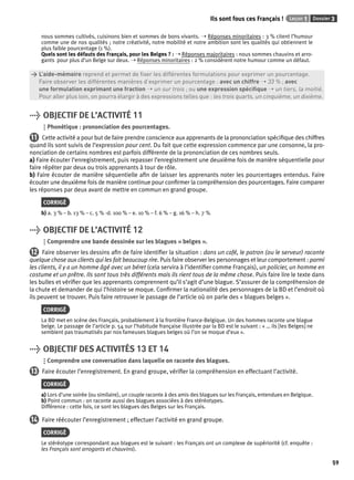 Ils sont fous ces Français ! Leçon 1 Dossier 3 
59 
nous sommes cultivés, cuisinons bien et sommes de bons vivants. ➝ Réponses minoritaires : 3 % citent l’humour 
comme une de nos qualités ; notre créativité, notre mobilité et notre ambition sont les qualités qui obtiennent le 
plus faible pourcentage (1 %). 
Quels sont les défauts des Français, pour les Belges ? : ➝ Réponses majoritaires : nous sommes chauvins et arro-gants 
pour plus d’un Belge sur deux. ➝ Réponses minoritaires : 2 % considèrent notre humour comme un défaut. 
> L’aide-mémoire reprend et permet de fi xer les différentes formulations pour exprimer un pourcentage. 
> Faire observer les différentes manières d’exprimer un pourcentage : avec un chiffre ➝ 33 % ; avec 
> une formulation exprimant une fraction ➝ un sur trois ; ou une expression spécifi que ➝ un tiers, la moitié. 
> Pour aller plus loin, on pourra élargir à des expressions telles que : les trois quarts, un cinquième, un dixième. 
> OBJECTIF DE L’ACTIVITÉ 11 
Phonétique : prononciation des pourcentages. 
11 Cette activité a pour but de faire prendre conscience aux apprenants de la prononciation spécifi que des chiffres 
quand ils sont suivis de l’expression pour cent. Du fait que cette expression commence par une consonne, la pro-nonciation 
de certains nombres est parfois différente de la prononciation de ces nombres seuls. 
a) Faire écouter l’enregistrement, puis repasser l’enregistrement une deuxième fois de manière séquentielle pour 
faire répéter par deux ou trois apprenants à tour de rôle. 
b) Faire écouter de manière séquentielle afi n de laisser les apprenants noter les pourcentages entendus. Faire 
écouter une deuxième fois de manière continue pour confi rmer la compréhension des pourcentages. Faire comparer 
les réponses par deux avant de mettre en commun en grand groupe. 
CORRIGÉ 
b) a. 3 % – b. 13 % – c. 5 % -d. 100 % – e. 10 % – f. 6 % – g. 16 % – h. 7 % 
> OBJECTIF DE L’ACTIVITÉ 12 
Comprendre une bande dessinée sur les blagues « belges ». 
12 Faire observer les dessins afi n de faire identifi er la situation : dans un café, le patron (ou le serveur) raconte 
quelque chose aux clients qui les fait beaucoup rire. Puis faire observer les personnages et leur comportement : parmi 
les clients, il y a un homme âgé avec un béret (cela servira à l’identifi er comme Français), un policier, un homme en 
costume et un prêtre. Ils sont tous très différents mais ils rient tous de la même chose. Puis faire lire le texte dans 
les bulles et vérifi er que les apprenants comprennent qu’il s’agit d’une blague. S’assurer de la compréhension de 
la chute et demander de qui l’histoire se moque. Confi rmer la nationalité des personnages de la BD et l’endroit où 
ils peuvent se trouver. Puis faire retrouver le passage de l’article où on parle des « blagues belges ». 
CORRIGÉ 
La BD met en scène des Français, probablement à la frontière France-Belgique. Un des hommes raconte une blague 
belge. Le passage de l’article p. 54 sur l’habitude française illustrée par la BD est le suivant : « … ils [les Belges] ne 
semblent pas traumatisés par nos fameuses blagues belges où l’on se moque d’eux ». 
> OBJECTIF DES ACTIVITÉS 13 ET 14 
Comprendre une conversation dans laquelle on raconte des blagues. 
13 Faire écouter l’enregistrement. En grand groupe, vérifi er la compréhension en effectuant l’activité. 
CORRIGÉ 
a) Lors d’une soirée (ou similaire), un couple raconte à des amis des blagues sur les Français, entendues en Belgique. 
b) Point commun : on raconte aussi des blagues associées à des stéréotypes. 
Différence : cette fois, ce sont les blagues des Belges sur les Français. 
14 Faire réécouter l’enregistrement ; effectuer l’activité en grand groupe. 
CORRIGÉ 
Le stéréotype correspondant aux blagues est le suivant : les Français ont un complexe de supériorité (cf. enquête : 
les Français sont arrogants et chauvins). 
 