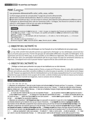 Dossier 3 Leçon 1 Ils sont fous ces Français ! 
60 
POINT Langue 
Les pronoms démonstratifs celui, celle, ceux, celles 
Ce Point langue permet de conceptualiser l’usage des pronoms démonstratifs. 
a) Faire faire l’activité individuellement. Mettre en commun en grand groupe. 
b) Faire faire l’activité par deux. Lors de la mise en commun, faire observer particulièrement la différence entre 
l’utilisation du démonstratif dans celle de l’autoroute (celle = la blague, mot énoncé en amont) et celle-ci, 
celle-là (= cette blague-ci/là) qui ont une valeur de désignation. 
Faire lire en synthèse la rubrique Attention ! 
CORRIGÉ 
a) Le pays des vacances et celui du bon vin. ➝ celui = le pays. Le magazine des Français qui aiment la Belgique 
et de ceux qui y vivent. ➝ ceux = les Français. Les qualités principales et celles qui obtiennent la plus faible 
réponse. ➝ celles = les qualités. 
b) Enregistrement : « … Par exemple celle de l’autoroute » ; « Et celle-ci, c’est le même genre… » ; « Et encore 
celle-là pour fi nir… ». 
BD : « Et celle-ci, vous la connaissez ?... ». 
c) Féminin singulier : celle ; masculin pluriel : ceux ; féminin pluriel : celles. 
> OBJECTIF DE L’ACTIVITÉ 15 
Évoquer des blagues et des stéréotypes sur les Français et sur les habitants de son propre pays. 
15 1. et 2. Cette activité interculturelle permet aux apprenants d’échanger sur les stéréotypes concernant leur 
pays ou d’autres pays que le leur. Former des groupes de nationalités différentes si le public est hétérogène. Si les 
apprenants sont tous du même pays, on peut travailler sur les différences régionales. Bien entendu, cette activité 
doit se dérouler dans une atmosphère bienveillante afi n de ne pas risquer de vexer les sentiments nationaux ou 
régionaux. L’enseignant est le seul à pouvoir évaluer l’opportunité de cette activité dans sa classe. 
> OBJECTIF DE L’ACTIVITÉ 16 
Rédiger un texte pour présenter son pays et ses habitants sur un site Internet. 
16 Poser d’abord le contexte : chaque année en France, un pays est à l’honneur. Dans ce cadre, des manifestations 
diverses sont prévues, pour faire connaître et diffuser la culture du pays en question. Un site Internet est à chaque 
fois créé. Proposer aux apprenants d’écrire individuellement sur le site www.unpaysalhonneur.fr un court texte pour 
présenter leur pays et donner envie aux gens de le visiter. La tâche à réaliser peut se faire en classe ou à la maison. 
NB : le site cité dans l’activité est imaginaire, mais le contexte cité est véridique. 
Corrigés S’exercer • Leçon 1 
1. 1 e – 2 b – 3 d – 4 a – 5 f – 6 c 
2. (Réponses non exhaustives) 1. Quel est ce plat d’origine nord-africaine dont les Français sont fous ? Le couscous. – 2. Quelle est 
cette ville du Sud de la France où un célèbre festival de cinéma a lieu en mai ? Cannes. – 3. Quelle est cette jolie actrice française 
dont les initiales sont « SM » ? Sophie Marceau. – 4. Quel est ce footballeur français d’origine algérienne dont on a beaucoup parlé 
entre 1995 et 2005 ? Zinédine Zidane. 
3. … au musée des Arts modernes où j’ai pu voir une exposition Picasso – … peu de peintres modernes dont j’apprécie les oeuvres – 
… la façon dont Picasso peignait – … le catalogue de l’expo où sont représentées les toiles – … le château de Versailles où des rois 
de France ont vécu – … galerie des Glaces dont les murs sont couverts – … manière dont le guide expliquait – … dans le parc où 
j’ai fait – … visite dont je me souviendrai longtemps 
4. (Réponses non exhaustives) 1. Un Français sur cinq ne va pas partir en vacances à cause de la crise et presque un tiers 
des Irlandais déclarent qu’ils resteront chez eux par mesure d’économie. – 2. La majorité des Indiens et presque la moitié des 
Sud-Coréens ont des diffi cultés à programmer leurs vacances parce qu’ils ont trop de travail (OU un Sud-Coréen sur deux a des 
diffi cultés à programmer ses vacances parce qu’il a trop de travail). C’est le cas pour seulement un quart des Français (OU pour 
un Français sur quatre) et environ un Norvégien sur dix. – 3. Presque un quart des Indiens interrogés déclarent travailler plus 
de 50 heures par semaine mais les trois quarts environ des Français affi rment qu’ils travaillent entre 31 et 40 heures par semaine. 
5. 1. – … celles qui représentent / celle-ci par exemple. / – Et celles-là ? / – Celle-ci, c’est le centre… et celle-là représente… – 2. – Celui 
qui / celui-là / ceux des championnats d’Europe. – 3. – Celle qui jouait / celle-là, elle est française / une de celles qui jouent le mieux. 
> Voir aussi le Cahier d’activités | p. 33-36 
 