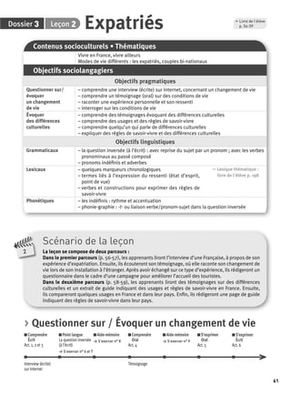 61 
3 2 Expatriés p. 56-59 
Dossier Leçon 
Contenus socioculturels • Thématiques 
Vivre en France, vivre ailleurs 
Modes de vie différents : les expatriés, couples bi-nationaux 
Objectifs sociolangagiers 
Objectifs pragmatiques 
Questionner sur/ 
évoquer 
un changement 
de vie 
, Livre de l’élève 
– comprendre une interview (écrite) sur Internet, concernant un changement de vie 
– comprendre un témoignage (oral) sur des conditions de vie 
– raconter une expérience personnelle et son ressenti 
– interroger sur les conditions de vie 
Évoquer 
des différences 
culturelles 
– comprendre des témoignages évoquant des différences culturelles 
– comprendre des usages et des règles de savoir-vivre 
– comprendre quelqu’un qui parle de différences culturelles 
– expliquer des règles de savoir-vivre et des différences culturelles 
Objectifs linguistiques 
Grammaticaux – la question inversée (à l’écrit) : avec reprise du sujet par un pronom ; avec les verbes 
pronominaux au passé composé 
– pronoms indéfi nis et adverbes 
Lexicaux – quelques marqueurs chronologiques 
– termes liés à l’expression du ressenti (état d’esprit, 
point de vue) 
– verbes et constructions pour exprimer des règles de 
savoir-vivre 
, Lexique thématique : 
livre de l'élève p. 198 
Phonétiques – les indéfi nis : rythme et accentuation 
– phonie-graphie : -t- ou liaison verbe/pronom-sujet dans la question inversée 
Scénario de la leçon 
La leçon se compose de deux parcours : 
Dans le premier parcours (p. 56-57), les apprenants liront l’interview d’une Française, à propos de son 
expérience d’expatriation. Ensuite, ils écouteront son témoignage, où elle raconte son changement de 
vie lors de son installation à l’étranger. Après avoir échangé sur ce type d’expérience, ils rédigeront un 
questionnaire dans le cadre d’une campagne pour améliorer l’accueil des touristes. 
Dans le deuxième parcours (p. 58-59), les apprenants liront des témoignages sur des différences 
culturelles et un extrait de guide indiquant des usages et règles de savoir-vivre en France. Ensuite, 
ils compareront quelques usages en France et dans leur pays. Enfi n, ils rédigeront une page de guide 
indiquant des règles de savoir-vivre dans leur pays. 
2 
> Questionner sur / Évoquer un changement de vie 
Comprendre 
Écrit 
Act. 1, 2 et 3 
Point langue 
La question inversée 
(à l’écrit) 
> S’exercer n° 6 et 7 
Aide-mémoire 
> S’exercer n° 8 
Comprendre 
Oral 
Act. 4 
Aide-mémoire 
> S’exercer n° 9 
S’exprimer 
Oral 
Act. 5 
S’exprimer 
Écrit 
Act. 6 
Interview (écrite) 
sur Internet 
Témoignage 
 