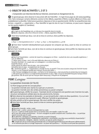 Dossier 3 Leçon 2 Expatriés 
62 
> OBJECTIF DES ACTIVITÉS 1, 2 ET 3 
Comprendre une interview (écrite) sur Internet, concernant un changement de vie. 
1 En grand groupe, faire observer le document afi n de l’identifi er : il s’agit d’une page du site www.expatblog. 
com. Faire remarquer certains éléments comme le titre (Marie, expatriée à Pékin), la photo (Marie en Chine, avec 
probablement sa famille), l’alternance questions-réponses (c’est un questionnaire). Vérifi er la compréhension des 
termes « expatrié », « expatriation ». Pour identifi er le type de site et à qui il s’adresse, on peut aussi s’appuyer 
sur les quatre onglets (cf. bandeau). 
CORRIGÉ 
a) Il s’agit du site Expatblog.com, un site pour les expatriés dans le monde. 
b) Marie a répondu ; elle vit en Chine (cf. le titre : « Marie, expatriée à Pékin »). 
2 Faire faire l’activité par deux. Lors de la mise en commun, faire justifi er les réponses. 
CORRIGÉ 
1. Faux – 2. Vrai (questions 6 et 7) – 3. Faux – 4. Faux – 5. Vrai (questions 2, 4 et 8) 
3 a) Faire faire l’activité individuellement puis proposer de comparer par deux, avant la mise en commun en 
grand groupe. 
b) Faire faire l’activité par deux. Lors de la mise en commun en grand groupe, faire justifi er les réponses par des 
passages du texte. 
CORRIGÉ 
a) Motif de l’expatriation : contrat de travail du compagnon en Chine – souhait de vivre une nouvelle expérience / 
une vie différente. 
1er séjour dans ce pays : non (« On avait déjà vécu deux ans en Chine ») 
Situation familiale : en couple avec un compagnon + un enfant (une fi lle). 
Expatriée depuis : un an 
Durée prévue du séjour dans le pays : non communiqué. 
Activité(s) dans le pays : enseignement du français. 
b) 1. Sentiment positif : « …l’expatriation a changé ma vie, en positif ! C’est une occasion unique de s’enrichir humai-nement. 
La vie d’expatrié semble plus intense, encore plus belle. » 
2. Elle n’est pas nostalgique de son pays : « la France ne me manque pas », mais ses proches et certains lieux lui manquent. 
3. Elle pense que la France a un mode de fonctionnement un peu « fi gé » et que la mentalité française manque d’éner-gie 
positive. Elle dit aussi que les Français râlent beaucoup, critiquent et se plaignent. 
POINT Langue 
La question inversée (à l’écrit) 
Ce Point langue permet de conceptualiser : 
– la question inversée avec reprise du sujet par un pronom ; 
– la question inversée avec des verbes pronominaux au passé composé. 
a) En grand groupe, vérifi er les acquis : l’exemple donné correspond à une question avec inversion du sujet, 
structure normalement utilisée dans les documents écrits, formels. 
b) Faire observer les exemples et demander « ce qui est particulier » dans ces deux questions : il y a un nom 
(sujet) et un pronom (qui reprend le sujet). Effectuer l’activité en grand groupe. 
c) Cette activité se fait en grand groupe. Elle vise à vérifi er les acquis. 
d) Faire faire l’activité par deux, avant la mise en commun grand groupe. 
CORRIGÉ 
a) Question inversée : verbe + sujet. 
b) Nom sujet + verbe + pronom correspondant au sujet. 
Il y a un -t- après le verbe quand celui-ci se termine avec une voyelle + sujet il ou elle. 
c) Ce sont des verbes pronominaux. – Ils sont conjugués au passé composé avec l’auxiliaire être. – Le participe 
passé s’accorde avec le sujet. 
d) se détacher, s’éloigner, se plaindre, s’enrichir, se sentir (citoyen). 
Vous êtes-vous détaché(e)(s) / éloigné(e)(s)/ plaint(e)(s) / enrichi(e)(s), vous êtes-vous senti(e)(s) citoyen(ne)(s) ? 
Se sont-ils détachés / éloignés / plaints / enrichis, se sont-ils sentis citoyens ? 
NB : compte tenu de sa construction pronominale avec un COD (point grammatical qui sera découvert ultérieurement), 
on ne retiendra pas dans ce corrigé l’expression « se poser des questions » ➝ ils/elles se sont posé des questions. 
 