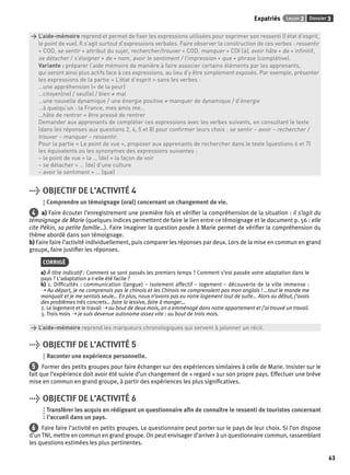 Expatriés Leçon 2 Dossier 3 
63 
> L’aide-mémoire reprend et permet de fi xer les expressions utilisées pour exprimer son ressenti (l’état d’esprit, 
> le point de vue). Il s’agit surtout d’expressions verbales. Faire observer la construction de ces verbes : ressentir 
> + COD, se sentir + attribut du sujet, rechercher/trouver + COD, manquer + COI (à), avoir hâte + de + infi nitif, 
> se détacher / s’éloigner + de + nom, avoir le sentiment / l’impression + que + phrase (complétive). 
> Variante : préparer l’aide mémoire de manière à faire associer certains éléments par les apprenants, 
> qui seront ainsi plus actifs face à ces expressions, au lieu d’y être simplement exposés. Par exemple, présenter 
> les expressions de la partie « L’état d’esprit » sans les verbes : 
> …une appréhension (= de la peur) 
> …citoyen(ne) / seul(e) / bien ≠ mal 
> …une nouvelle dynamique / une énergie positive ≠ manquer de dynamique / d’énergie 
> …à quelqu’un : la France, mes amis me… 
> …hâte de rentrer = être pressé de rentrer 
> Demander aux apprenants de compléter ces expressions avec les verbes suivants, en consultant le texte 
> (dans les réponses aux questions 2, 4, 5 et 8) pour confi rmer leurs choix : se sentir – avoir – rechercher / 
> trouver – manquer – ressentir. 
> Pour la partie « Le point de vue », proposer aux apprenants de rechercher dans le texte (questions 6 et 7) 
> les équivalents ou les synonymes des expressions suivantes : 
> – le point de vue = la … (de) = la façon de voir 
> – se détacher = … (de) d’une culture 
> – avoir le sentiment = … (que) 
> OBJECTIF DE L’ACTIVITÉ 4 
Comprendre un témoignage (oral) concernant un changement de vie. 
4 a) Faire écouter l’enregistrement une première fois et vérifi er la compréhension de la situation : il s’agit du 
témoignage de Marie (quelques indices permettent de faire le lien entre ce témoignage et le document p. 56 : elle 
cite Pékin, sa petite famille…). Faire imaginer la question posée à Marie permet de vérifi er la compréhension du 
thème abordé dans son témoignage. 
b) Faire faire l’activité individuellement, puis comparer les réponses par deux. Lors de la mise en commun en grand 
groupe, faire justifi er les réponses. 
CORRIGÉ 
a) À titre indicatif : Comment se sont passés les premiers temps ? Comment s’est passée votre adaptation dans le 
pays ? L’adaptation a-t-elle été facile ? 
b) 1. Diffi cultés : communication (langue) – isolement affectif – logement – découverte de la ville immense : 
➝ Au départ, je ne comprenais pas le chinois et les Chinois ne comprenaient pas mon anglais ! …tout le monde me 
manquait et je me sentais seule… En plus, nous n’avons pas eu notre logement tout de suite… Alors au début, j’avais 
des problèmes très concrets… faire la lessive, faire à manger… 
2. Le logement et le travail ➝ au bout de deux mois, on a emménagé dans notre appartement et j’ai trouvé un travail. 
3. Trois mois ➝ je suis devenue autonome assez vite : au bout de trois mois. 
> L’aide-mémoire reprend les marqueurs chronologiques qui servent à jalonner un récit. 
> OBJECTIF DE L’ACTIVITÉ 5 
Raconter une expérience personnelle. 
5 Former des petits groupes pour faire échanger sur des expériences similaires à celle de Marie. Insister sur le 
fait que l’expérience doit avoir été suivie d’un changement de « regard » sur son propre pays. Effectuer une brève 
mise en commun en grand groupe, à partir des expériences les plus signifi catives. 
> OBJECTIF DE L’ACTIVITÉ 6 
Transférer les acquis en rédigeant un questionnaire afi n de connaître le ressenti de touristes concernant 
l’accueil dans un pays. 
6 Faire faire l’activité en petits groupes. Le questionnaire peut porter sur le pays de leur choix. Si l’on dispose 
d’un TNI, mettre en commun en grand groupe. On peut envisager d’arriver à un questionnaire commun, rassemblant 
les questions estimées les plus pertinentes. 
 