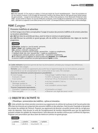 Expatriés Leçon 2 Dossier 3 
65 
CORRIGÉ 
b) À titre indicatif : Si l’on reçoit un cadeau, il n’est pas impoli de l’ouvrir immédiatement. – Dans les escalators et 
sur les trottoirs roulants, il est d’usage de stationner à droite et de laisser libre le côté gauche pour laisser passer 
les gens pressés. – Lorsqu’on est invité pour une soirée, un dîner chez quelqu’un, il est nécessaire d’observer cette 
règle : ne pas arriver à l’heure ! Si l’on est invité pour 19 heures, il est d’usage de se présenter 10 ou 15 minutes plus 
tard. – Que peut-on apporter à ses hôtes lorsqu’on est invité ? Un bouquet de fl eurs, présenté dans un bel emballage. 
POINT Langue 
Pronoms indéfi nis et adverbes 
Ce Point langue vise à faire conceptualiser l’usage et la place des pronoms indéfi nis et de certains adverbes 
ou locutions adverbiales. 
a) et b) Faire faire les activités par deux, avant la mise en commun en grand groupe. 
c) et d) Effectuer les activités en grand groupe, afi n de vérifi er la compréhension des règles de manière 
progressive. 
CORRIGÉ 
b) Personne : quelqu’un ; tout le monde ; personne. 
Action / chose : rien ; quelque chose ; tout. 
Lieu : partout ; nulle part ; quelque part. 
c) 1. Quelqu’un, personne, tout le monde : peuvent être ➝ sujets ou compléments. 
2. Quelque chose, rien, tout : peuvent être ➝ sujets ou compléments. 
3. Quelque part, nulle part, partout : peuvent être ➝ seulement compléments. 
d) On utilise toujours la négation ne avant le verbe avec personne, rien et nulle part. 
Le pronom indéfi ni complément est placé généralement après le verbe. 
> L’aide-mémoire reprend et permet de fi xer les formulations utilisées pour évoquer des différences 
> culturelles / des usages. 
> Variante : pour rendre les apprenants plus actifs face à l’apprentissage de ces formulations, proposer 
> une activité en vue de conceptualiser leur construction et leur sens. Par exemple : 
> Associez les éléments suivants (plusieurs possibilités) : 
> 1. Il est d’usage • • de partager l’addition (dans un restaurant). 
> Il est poli ≠ impoli • • d’offrir un bouquet, de se tenir à droite. 
> Il est normal • • d’arriver (10 ou 15 minutes) en retard (à un dîner). 
> 2. Arriver en retard • • est mal considéré / mal vu. 
> Dévisager quelqu’un • • est toléré. 
> Un retard de cinq minutes • • est considéré comme impoli. 
> Trouvez l’expression équivalente : 
> Connaître / respecter un usage • • Commettre un impair 
> Faire une gaffe • • Observer une règle (de savoir-vivre) 
> OBJECTIF DE L’ACTIVITÉ 10 
Phonétique : prononciation des indéfi nis : rythme et intonation. 
10 Cette activité vise à faire prendre conscience aux apprenants du rythme de la phrase et de l’accentuation des 
mots dans les énoncés qui comportent des pronoms indéfi nis et des adverbes. Faire écouter l’exemple et demander 
de compter les syllabes de l’énoncé. Proposer aux apprenants de dessiner une grille comme celle du corrigé pour 
noter les réponses. Faire écouter la suite de l’enregistrement de manière séquentielle pour que les apprenants 
puissent compter les syllabes de chaque énoncé. Faire réécouter de manière continue pour confi rmer les réponses. 
Proposer une concertation par deux avant de mettre en commun en grand groupe. 
CORRIGÉ 
4 syllabes 5 syllabes 6 syllabes 7 syllabes 
3, 4 1, 6, 8, 11 2, 5, 7, 9, 10 12 
 