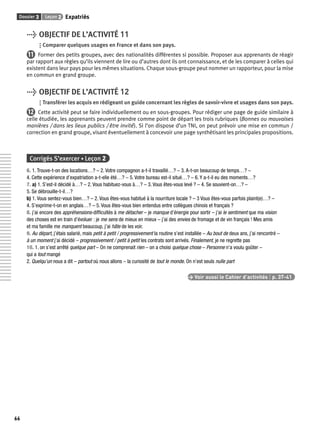 Dossier 3 Leçon 2 Expatriés 
66 
> OBJECTIF DE L’ACTIVITÉ 11 
Comparer quelques usages en France et dans son pays. 
11 Former des petits groupes, avec des nationalités différentes si possible. Proposer aux apprenants de réagir 
par rapport aux règles qu’ils viennent de lire ou d’autres dont ils ont connaissance, et de les comparer à celles qui 
existent dans leur pays pour les mêmes situations. Chaque sous-groupe peut nommer un rapporteur, pour la mise 
en commun en grand groupe. 
> OBJECTIF DE L’ACTIVITÉ 12 
Transférer les acquis en rédigeant un guide concernant les règles de savoir-vivre et usages dans son pays. 
12 Cette activité peut se faire individuellement ou en sous-groupes. Pour rédiger une page de guide similaire à 
celle étudiée, les apprenants peuvent prendre comme point de départ les trois rubriques (Bonnes ou mauvaises 
manières / dans les lieux publics / être invité). Si l’on dispose d’un TNI, on peut prévoir une mise en commun / 
correction en grand groupe, visant éventuellement à concevoir une page synthétisant les principales propositions. 
Corrigés S’exercer • Leçon 2 
6. 1. Trouve-t-on des locations…? – 2. Votre compagnon a-t-il travaillé…? – 3. A-t-on beaucoup de temps…? – 
4. Cette expérience d’expatriation a-t-elle été…? – 5. Votre bureau est-il situé…? – 6. Y a-t-il eu des moments…? 
7. a) 1. S’est-il décidé à…? – 2. Vous habituez-vous à…? – 3. Vous êtes-vous levé ? – 4. Se souvient-on…? – 
5. Se débrouille-t-il…? 
b) 1. Vous sentez-vous bien…? – 2. Vous êtes-vous habitué à la nourriture locale ? – 3 Vous êtes-vous parfois plaint(e)…? – 
4. S’exprime-t-on en anglais…? – 5. Vous êtes-vous bien entendus entre collègues chinois et français ? 
8. j’ai encore des appréhensions-diffi cultés à me détacher – je manque d’énergie pour sortir – j’ai le sentiment que ma vision 
des choses est en train d’évoluer : je me sens de mieux en mieux – j’ai des envies de fromage et de vin français ! Mes amis 
et ma famille me manquent beaucoup, j’ai hâte de les voir. 
9. Au départ, j’étais salarié, mais petit à petit / progressivement la routine s’est installée – Au bout de deux ans, j’ai rencontré – 
à un moment j’ai décidé – progressivement / petit à petit les contrats sont arrivés. Finalement, je ne regrette pas 
10. 1. on s’est arrêté quelque part – On ne comprenait rien – on a choisi quelque chose – Personne n’a voulu goûter – 
qui a tout mangé 
2. Quelqu’un nous a dit – partout où nous allons – la curiosité de tout le monde. On n’est seuls nulle part 
> Voir aussi le Cahier d’activités | p. 37-41 
 