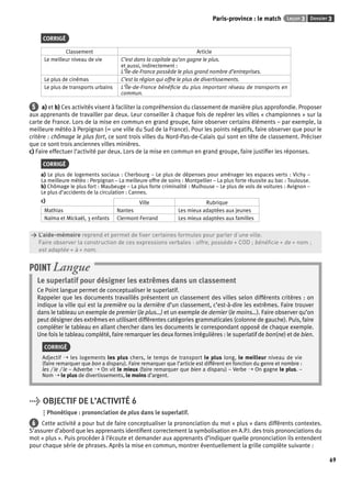 Paris-province : le match Leçon 3 Dossier 3 
69 
CORRIGÉ 
Classement Article 
Le meilleur niveau de vie C’est dans la capitale qu’on gagne le plus. 
et aussi, indirectement : 
L’Île-de-France possède le plus grand nombre d’entreprises. 
Le plus de cinémas C’est la région qui offre le plus de divertissements. 
Le plus de transports urbains L’Île-de-France bénéfi cie du plus important réseau de transports en 
commun. 
5 a) et b) Ces activités visent à faciliter la compréhension du classement de manière plus approfondie. Proposer 
aux apprenants de travailler par deux. Leur conseiller à chaque fois de repérer les villes « championnes » sur la 
carte de France. Lors de la mise en commun en grand groupe, faire observer certains éléments – par exemple, la 
meilleure météo à Perpignan (= une ville du Sud de la France). Pour les points négatifs, faire observer que pour le 
critère : chômage le plus fort, ce sont trois villes du Nord-Pas-de-Calais qui sont en tête de classement. Préciser 
que ce sont trois anciennes villes minières. 
c) Faire effectuer l’activité par deux. Lors de la mise en commun en grand groupe, faire justifi er les réponses. 
CORRIGÉ 
a) Le plus de logements sociaux : Cherbourg – Le plus de dépenses pour aménager les espaces verts : Vichy – 
La meilleure météo : Perpignan – La meilleure offre de soins : Montpellier – La plus forte réussite au bac : Toulouse. 
b) Chômage le plus fort : Maubeuge – La plus forte criminalité : Mulhouse – Le plus de vols de voitures : Avignon – 
Le plus d’accidents de la circulation : Cannes. 
c) Ville Rubrique 
Mathias Nantes Les mieux adaptées aux jeunes 
Naïma et Mickaël, 3 enfants Clermont-Ferrand Les mieux adaptées aux familles 
> L’aide-mémoire reprend et permet de fi xer certaines formules pour parler d’une ville. 
> Faire observer la construction de ces expressions verbales : offre, possède + COD ; bénéfi cie + de + nom ; 
> est adaptée + à + nom. 
POINT Langue 
Le superlatif pour désigner les extrêmes dans un classement 
Ce Point langue permet de conceptualiser le superlatif. 
Rappeler que les documents travaillés présentent un classement des villes selon différents critères : on 
indique la ville qui est la première ou la dernière d’un classement, c’est-à-dire les extrêmes. Faire trouver 
dans le tableau un exemple de premier (le plus…) et un exemple de dernier (le moins…). Faire observer qu’on 
peut désigner des extrêmes en utilisant différentes catégories grammaticales (colonne de gauche). Puis, faire 
compléter le tableau en allant chercher dans les documents le correspondant opposé de chaque exemple. 
Une fois le tableau complété, faire remarquer les deux formes irrégulières : le superlatif de bon(ne) et de bien. 
CORRIGÉ 
Adjectif ➝ les logements les plus chers, le temps de transport le plus long, le meilleur niveau de vie 
(faire remarquer que bon a disparu). Faire remarquer que l’article est différent en fonction du genre et nombre : 
les / le / le – Adverbe ➝ On vit le mieux (faire remarquer que bien a disparu) – Verbe ➝ On gagne le plus. – 
Nom ➝ le plus de divertissements, le moins d’argent. 
> OBJECTIF DE L’ACTIVITÉ 6 
Phonétique : prononciation de plus dans le superlatif. 
6 Cette activité a pour but de faire conceptualiser la prononciation du mot « plus » dans différents contextes. 
S’assurer d’abord que les apprenants identifi ent correctement la symbolisation en A.P.I. des trois prononciations du 
mot « plus ». Puis procéder à l’écoute et demander aux apprenants d’indiquer quelle prononciation ils entendent 
pour chaque série de phrases. Après la mise en commun, montrer éventuellement la grille complète suivante : 
 