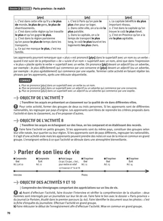 Dossier 3 Leçon 3 Paris-province : le match 
70 
[plys] [ply] [plyz] 
1. C’est dans cette ville qu’il y a le plus 
de monde, le plus de gens, le plus de 
divertissements. 
2. C’est dans cette région qu’on travaille 
le plus et qu’on gagne le plus. 
3. C’est dans la région parisienne 
qu’on passe le plus de temps dans les 
transports. 
4. Ce qui me manque le plus, c’est ma 
famille. 
1. C’est à Paris qu’on paie le 
plus cher pour se loger. 
2. Dans cette ville, on a la vie la 
plus paisible. 
3. Dans la capitale, on a le 
temps de transport le plus 
long, le coût le plus lourd et les 
logements les plus chers. 
1. La capitale bénéfi cie du plus 
important réseau. 
2. C’est dans la capitale qu’on 
trouve le coût le plus élevé. 
3. C’est en Province qu’on a la 
vie la plus agréable. 
Les apprenants pourront remarquer que « plus » est prononcé [plys] dans le superlatif avec un nom ou un verbe : 
quand il est suivi de la préposition « de » suivie d’un nom = superlatif avec un nom, ainsi que dans l’expression 
« le plus » placée après le verbe = superlatif avec un verbe. On prononce [ply] devant un adjectif (ou un adverbe, 
par exemple : le plus diffi cilement) qui commence par une consonne et [plyz] devant un adjectif (ou un adverbe, 
par exemple : le plus agréablement) qui commence par une voyelle. Terminer cette activité en faisant répéter les 
phrases par les apprenants, après une réécoute séquentielle. 
CORRIGÉ 
1. Plus se prononce [plys] dans un superlatif avec un verbe ou un nom. 
2. Plus se prononce [ply] dans un superlatif avec un adjectif ou un adverbe qui commence par une consonne. 
3. Plus se prononce [plyz] dans un superlatif avec un adjectif ou un adverbe qui commence par une voyelle. 
> OBJECTIF DE L’ACTIVITÉ 7 
Transférer les acquis en présentant un classement sur la qualité de vie dans différentes villes. 
7 Pour cette activité, former des groupes de deux ou trois personnes. Si les apprenants sont de différentes 
nationalités, les regrouper par pays d’origine. Les apprenants sont libres de reprendre les critères proposés dans 
l’activité et dans le classement, ou d’en proposer d’autres. 
> OBJECTIF DE L’ACTIVITÉ 8 
Transférer les acquis en échangeant sur des lieux, en les comparant et en établissant des records. 
8 Faire faire l’activité en petits groupes. Si les apprenants sont du même pays, constituer des groupes selon 
leur ville natale, leur quartier ou leur région. Si les apprenants sont de pays différents, regrouper les nationalités. 
Il s’agit d’une activité orale mais les apprenants peuvent prendre des notes en vue de la mise en commun en grand 
groupe. L’enseignant veillera à ce que l’activité se déroule dans une atmosphère bienveillante. 
> Parler de son lieu de vie 
Comprendre 
Comprendre 
Oral 
Écrit 
Act. 9 et 10 
Act. 11 
Point langue 
Ce qui / Ce que… c’est… 
pour mettre en relief 
> S’exercer n° 14 et 15 
S’exprimer 
Oral 
Act. 12 
S’exprimer 
Oral 
Act. 13 
S’exprimer 
Écrit 
Act. 14 
Interview Photos 
> OBJECTIF DES ACTIVITÉS 9 ET 10 
Comprendre des témoignages comportant des appréciations sur un lieu de vie. 
9 a) Avant d’effectuer l’activité, faire écouter l’interview et vérifi er la compréhension de la situation : deux 
hommes sont interrogés par un journaliste sur leur lie de vie. Faire faire le lien avec le dossier « Paris-province » 
du journal Le Parisien, étudié dans le premier parcours (p. 60). Faire identifi er le document sous les photos : c’est 
la fi che d’enquête du journaliste. Effectuer l’activité en grand groupe. 
b) Faire réécouter le début de l’enregistrement afi n d’effectuer l’activité. Mise en commun en grand groupe. 
 