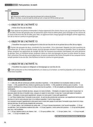 Dossier 3 Leçon 3 Paris-province : le match 
72 
CORRIGÉ 
a) L’élément en relief se trouve dans les phrases de la colonne de droite. 
b) ce = la chose ; ce qui est sujet du verbe qui suit ; ce que est COD du verbe qui suit. 
> OBJECTIF DE L’ACTIVITÉ 12 
Parler d’un lieu de vie idéal. 
12 Faire observer les photos et demander à chaque apprenant d’en choisir chacun une, qui correspond à son lieu 
de vie idéal. Former des groupes avec les personnes ayant choisi la même photo, pour échanger sur les raisons de 
ce choix et décrire le lieu de vie idéal, pour elles. Un apprenant dans chaque groupe est désigné comme rapporteur, 
lors de la mise en commun en grand groupe. 
> OBJECTIF DE L’ACTIVITÉ 13 
Transférer les acquis en expliquant le choix de son lieu de vie et en parlant de sa ville/de sa région. 
13 Former des groupes de deux, constitués d’un journaliste / d’un interviewé. Rappeler les trois questions du 
journaliste (act. 9). Dans un premier temps, tous les groupes simulent l’interview en parallèle. Dans un deuxième 
temps, proposer aux apprenants de changer de rôle, les nouveaux journalistes interviewant une autre personne 
du groupe. Dans un troisième temps, proposer à deux ou trois sous-groupes de jouer la scène devant la classe. 
Pour concentrer l’écoute des autres apprenants, on pourra reproduire des fi ches d’enquête et leur proposer de les 
remplir pendant le jeu de rôle. Cela facilitera la mise en commun en grand groupe. 
> OBJECTIF DE L’ACTIVITÉ 14 
Transférer les acquis en rédigeant un témoignage sur son lieu de vie. 
14 Cette production se fera individuellement, en classe ou à la maison. La matrice proposée suit la structure de 
l’interview travaillée. 
Corrigés S’exercer • Leçon 3 
11. 1. Cette ville offre de nombreuses activités culturelles et sportives. – 2. Elle bénéfi cie d’une localisation idéale au bord de 
l’océan. – 3. Elle possède/offre des crèches et garderies pour les enfants. – 4. Elle possède de nombreux parcs et jardins. – 5. Les 
habitants bénéfi cient d’un réseau de bus et minibus dans tous les quartiers. – 6. Elle est adaptée aux déplacements des personnes 
handicapées. 
12. Christophe a le plus d’enfants des deux. Jacques a le moins d’enfants. – Christophe a le salaire le plus élevé / le plus haut / le 
plus gros salaire des deux et travaille le plus. Jacques a le salaire le moins élevé / le plus bas / le plus petit salaire et travaille le 
moins. – Christophe a le plus grand appartement. Jacques a le moins grand / le plus petit appartement. 
13. Les Théron habitent dans l’immeuble le plus ancien ; ils sont les plus proches des commerces. Leur appartement est le plus petit 
des deux et c’est le moins sécurisé mais il a la meilleure exposition / il est le mieux exposé. 
Les Lamarque occupent l’appartement le plus grand mais le moins bien exposé. Ils sont dans l’immeuble le plus récent et le mieux 
sécurisé des deux. Ils sont les plus éloignés des commerces. 
14. 1. Ce que j’adore, c’est l’architecture du centre-ville. – 2. Ce qui m’amuse énormément, c’est l’accent marseillais. – 3. Ce qui 
me plaît bien, c’est l’architecture moderne de la ville. – 4. Ce que j’apprécie, c’est le calme de la province. – 5. Ce qui est très gênant 
pour moi, c’est la pollution. 
15. 1. Ce que j’apprécie dans la vie urbaine, c’est… – 2. Ce que je préfère, c’est… – 3. Ce que j’adore, c’est… – 4. Ce qui me plaît, 
c’est… – 5. Ce qui me déplaît, c’est… 
> Voir aussi le Cahier d’activités | p. 42-47 
 