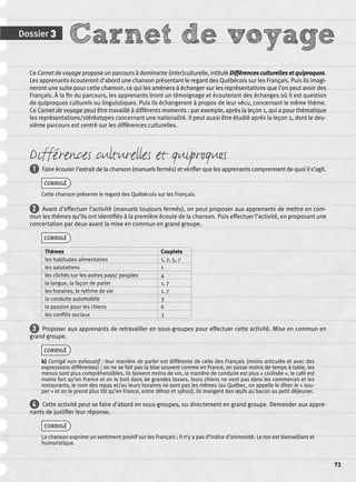 Dossier 3 Carnet de voyage 
73 
Ce Carnet de voyage propose un parcours à dominante (inter)culturelle, intitulé Différences culturelles et quiproquos. 
Les apprenants écouteront d’abord une chanson présentant le regard des Québécois sur les Français. Puis ils imagi-neront 
une suite pour cette chanson, ce qui les amènera à échanger sur les représentations que l’on peut avoir des 
Français. À la fi n du parcours, les apprenants liront un témoignage et écouteront des échanges où il est question 
de quiproquos culturels ou linguistiques. Puis ils échangeront à propos de leur vécu, concernant le même thème. 
Ce Carnet de voyage peut être travaillé à différents moments : par exemple, après la leçon 1, qui a pour thématique 
les représentations/stéréotypes concernant une nationalité. Il peut aussi être étudié après la leçon 2, dont le deu-xième 
parcours est centré sur les différences culturelles. 
Différences culturelles et quiproquos 
1 Faire écouter l’extrait de la chanson (manuels fermés) et vérifi er que les apprenants comprennent de quoi il s’agit. 
CORRIGÉ 
Cette chanson présente le regard des Québécois sur les Français. 
2 Avant d’effectuer l’activité (manuels toujours fermés), on peut proposer aux apprenants de mettre en com-mun 
les thèmes qu’ils ont identifi és à la première écoute de la chanson. Puis effectuer l’activité, en proposant une 
concertation par deux avant la mise en commun en grand groupe. 
CORRIGÉ 
Thèmes Couplets 
les habitudes alimentaires 1, 2, 5, 7 
les salutations 1 
les clichés sur les autres pays/ peuples 4 
la langue, la façon de parler 1, 7 
les horaires, le rythme de vie 1, 7 
la conduite automobile 3 
la passion pour les chiens 6 
les confl its sociaux 3 
3 Proposer aux apprenants de retravailler en sous-groupes pour effectuer cette activité. Mise en commun en 
grand groupe. 
CORRIGÉ 
b) Corrigé non exhaustif : leur manière de parler est différente de celle des Français (moins articulée et avec des 
expressions différentes) ; on ne se fait pas la bise souvent comme en France, on passe moins de temps à table, les 
menus sont plus compréhensibles, ils boivent moins de vin, la manière de conduire est plus « civilisée », le café est 
moins fort qu’en France et on le boit dans de grandes tasses, leurs chiens ne vont pas dans les commerces et les 
restaurants, le nom des repas et/ou leurs horaires ne sont pas les mêmes (au Québec, on appelle le dîner le « sou-per 
» et on le prend plus tôt qu’en France, entre 18h00 et 19h00), ils mangent des oeufs au bacon au petit déjeuner. 
4 Cette activité peut se faire d’abord en sous-groupes, ou directement en grand groupe. Demander aux appre-nants 
de justifi er leur réponse. 
CORRIGÉ 
La chanson exprime un sentiment positif sur les Français ; il n’y a pas d’indice d’animosité. Le ton est bienveillant et 
humoristique. 
 