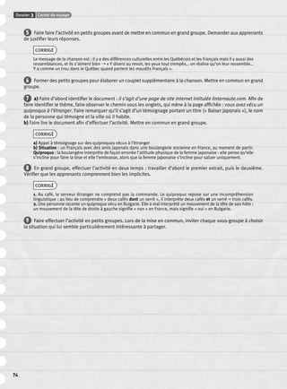 Dossier 3 Carnet de voyage 
74 
5 Faire faire l’activité en petits groupes avant de mettre en commun en grand groupe. Demander aux apprenants 
de justifi er leurs réponses. 
CORRIGÉ 
Le message de la chanson est : il y a des différences culturelles entre les Québécois et les Français mais il y aussi des 
ressemblances, et ils s’aiment bien ➝ « Y disent au revoir, les yeux tout trempés… on réalise qu’on leur ressemble… 
Y a comme un trou dans le Québec quand partent les maudits Français ». 
6 Former des petits groupes pour élaborer un couplet supplémentaire à la chanson. Mettre en commun en grand 
groupe. 
7 a) Faire d’abord identifi er le document : il s’agit d’une page de site Internet intitulée linternaute.com. Afi n de 
faire identifi er le thème, faire observer le chemin sous les onglets, qui mène à la page affi chée : vous avez vécu un 
quiproquo à l’étranger. Faire remarquer qu’il s’agit d’un témoignage portant un titre (« Baiser japonais »), le nom 
de la personne qui témoigne et la ville où il habite. 
b) Faire lire le document afi n d’effectuer l’activité. Mettre en commun en grand groupe. 
CORRIGÉ 
a) Appel à témoignage sur des quiproquos vécus à l’étranger 
b) Situation : un Français avec des amis japonais dans une boulangerie ancienne en France, au moment de partir. 
Quiproquo : la boulangère interprète de façon erronée l’attitude physique de la femme japonaise : elle pense qu’elle 
s’incline pour faire la bise et elle l’embrasse, alors que la femme japonaise s’incline pour saluer uniquement. 
8 En grand groupe, effectuer l’activité en deux temps : travailler d’abord le premier extrait, puis le deuxième. 
Vérifi er que les apprenants comprennent bien les implicites. 
CORRIGÉ 
1. Au café, le serveur étranger ne comprend pas la commande. Le quiproquo repose sur une incompréhension 
linguistique : au lieu de comprendre « deux cafés dont un serré », il interprète deux cafés et un serré = trois cafés. 
2. Une personne raconte un quiproquo vécu en Bulgarie. Elle a mal interprété un mouvement de la tête de son hôte : 
un mouvement de la tête de droite à gauche signifi e « non » en France, mais signifi e « oui » en Bulgarie. 
9 Faire effectuer l’activité en petits groupes. Lors de la mise en commun, inviter chaque sous-groupe à choisir 
la situation qui lui semble particulièrement intéressante à partager. 
 