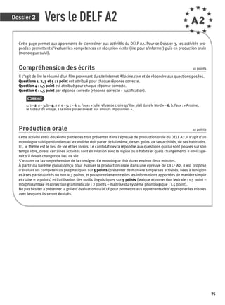 Dossier 3 
75 
Vers le DELF A2 A2 
Cette page permet aux apprenants de s’entraîner aux activités du DELF A2. Pour ce Dossier 3, les activités pro-posées 
permettent d’évaluer les compétences en réception écrite (lire pour s’informer) puis en production orale 
(monologue suivi). 
Compréhension des écrits 10 points 
Il s’agit de lire le résumé d’un fi lm provenant du site Internet Allocine.com et de répondre aux questions posées. 
Questions 1, 2, 3 et 5 : 1 point est attribué pour chaque réponse correcte. 
Question 4 : 1,5 point est attribué pour chaque réponse correcte. 
Question 6 : 1,5 point par réponse correcte (réponse correcte + justifi cation). 
CORRIGÉ 
1. b – 2. a – 3. b – 4. a et e – 5. c – 6. a. Faux : « Julie refuse de croire qu’il se plaît dans le Nord » – 6. b. Faux : « Antoine, 
le facteur du village, à la mère possessive et aux amours impossibles ». 
Production orale 10 points 
Cette activité est la deuxième partie des trois présentes dans l’épreuve de production orale du DELF A2. Il s’agit d’un 
monologue suivi pendant lequel le candidat doit parler de lui-même, de ses goûts, de ses activités, de ses habitudes. 
Ici, le thème est le lieu de vie et les loisirs. Le candidat devra répondre aux questions qui lui sont posées sur son 
temps libre, dire si certaines activités sont en relation avec la région où il habite et quels changements il envisage-rait 
s’il devait changer de lieu de vie. 
S’assurer de la compréhension de la consigne. Ce monologue doit durer environ deux minutes. 
À partir du barème global conçu pour évaluer la production orale dans une épreuve de DELF A2, il est proposé 
d’évaluer les compétences pragmatiques sur 5 points (présenter de manière simple ses activités, liées à la région 
et à ses particularités ou non = 3 points, et pouvoir relier entre elles les informations apportées de manière simple 
et claire = 2 points) et l’utilisation des outils linguistiques sur 5 points (lexique et correction lexicale : 1,5 point – 
morphosyntaxe et correction grammaticale : 2 points – maîtrise du système phonologique : 1,5 point). 
Ne pas hésiter à présenter la grille d’évaluation du DELF pour permettre aux apprenants de s’approprier les critères 
avec lesquels ils seront évalués. 
 
