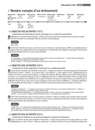 Faites passer l’info ! Leçon 1 Dossier 4 
77 
> Rendre compte d’un évènement 
Comprendre 
Comprendre 
Comprendre 
Aide-mémoire 
Écrit 
Écrit 
Écrit / Oral 
> S’exercer n° 1 
Échanger Oral 
Act. 3 et 4 
Act. 5 et 6 
Act. 1 et 2 
Point langue 
Les pronoms 
interrogatifs 
> S’exercer n° 2 
Phonétique 
Act. 7 
S’exprimer 
Oral 
Act. 8 
S’exprimer 
Écrit 
Act. 9 
Tweet Article 
d’un média 
participatif 
Article 
et dialogue 
dans la rue 
> OBJECTIF DES ACTIVITÉS 1 ET 2 
Comprendre une information succincte et échanger sur un mode de communication. 
1 a) Effectuer l’activité en grand groupe ; vérifi er que tous les apprenants comprennent ce qu’est un tweet. 
b) Faire faire l’activité en sous-groupe. Mise en commun en grand groupe. 
CORRIGÉ 
a) un tweet 
2 Faire faire l’activité par deux. Lors de la mise en commun en grand groupe, vérifi er la compréhension du 
message et laisser les apprenants faire des hypothèses sur l’évènement sans apporter davantage d’informations 
(elles seront données au fur et à mesure des activités). 
CORRIGÉ 
1. L’évènement ➝ un radar fl ashe des piétons trop pressés ; ce qu’il y a de surprenant ➝ un radar fl ashe normalement 
des automobilistes dépassant une limite de vitesse. 
2. Lieu : à Rouen. – On n’a pas d’informations concernant le moment, la raison ni le but. 
> OBJECTIF DES ACTIVITÉS 3 ET 4 
Comprendre un article rapportant un évènement sur un média participatif. 
3 Avant de faire l’activité, faire identifi er le document : il s’agit d’un article sur Internet à propos de l’évènement 
évoqué dans le tweet : « Rouen : un nouveau radar… pour piétons ! ». Faire repérer le site : huffi ngtonpost.fr et 
l’auteur de l’article : Arronax (inscrit depuis…). À partir de ce dernier élément, déduire que l’article a été posté par 
un lecteur ou un rédacteur bénévole et que Le Huffi ngton Post est un média participatif. Inviter les apprenants 
à prendre connaissance de la défi nition de ce type de média et à trouver les autres indices qui montrent que Le 
Huffi ngton Post en est un. Pour cela, on peut s’appuyer sur les mots-clés de la défi nition : « rédacteur bénévole » 
et « instantanéité de l’information ». Proposer de faire la recherche par deux avant de mettre en commun. 
CORRIGÉ 
« Rédacteur bénévole » ➝ on observe que l’auteur de l’article n’est pas un journaliste professionnel : il utilise un 
pseudonyme, Arronax, et il contribue au Post depuis 2008. 
« Instantanéité de l’information » ➝ on observe que l’oiseau « Tweet » annonce sur la page d’accueil une information 
récente : « il y a 2 heures : Tempête dans le nord de la France : 21 000 foyers sans électricité ». 
4 Faire faire l’activité par deux. Lors de la mise en commun, mettre en évidence que l’article donne les infor-mations 
manquantes dans le tweet : ce dernier annonce juste un évènement tandis que l’article rend compte de 
l’évènement et donne des informations sur son contexte. 
CORRIGÉ 
L’évènement ➝ un radar fl ashe des piétons qui circulent à plus de 3km/h ; lieu ➝ à Rouen, rue Ganterie (rue piéton-nière) 
; moment ➝ le 09/11/2011, date de l’article (il s’agit donc d’un évènement actuel) ; but ➝ « l’opération a pour 
but de faire ralentir et lever le nez aux promeneurs pour qu’ils admirent le patrimoine de la ville ». 
> OBJECTIF DES ACTIVITÉS 5 ET 6 
Comprendre un dialogue où une personne explique le contexte d’un évènement. 
5 Dans un premier temps, faire identifi er le document : il s’agit d’une photo et de visuels postés sur le site 
du huffi ngtonpost. Le titre « Rouen – Piétons, ralentissez ! » permet de faire le lien avec l’évènement découvert 
 