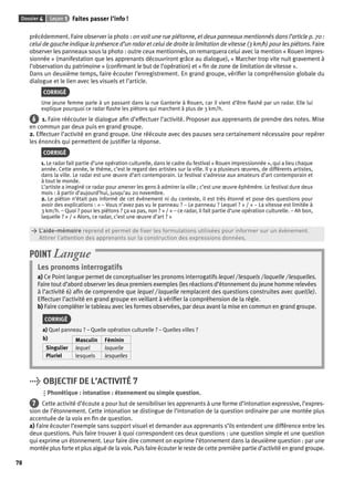 Dossier 4 Leçon 1 Faites passer l’info ! 
78 
précédemment. Faire observer la photo : on voit une rue piétonne, et deux panneaux mentionnés dans l’article p. 70 : 
celui de gauche indique la présence d’un radar et celui de droite la limitation de vitesse (3 km/h) pour les piétons. Faire 
observer les panneaux sous la photo : outre ceux mentionnés, on remarquera celui avec la mention « Rouen impres-sionnée 
» (manifestation que les apprenants découvriront grâce au dialogue), « Marcher trop vite nuit gravement à 
l’observation du patrimoine » (confi rmant le but de l’opération) et « fi n de zone de limitation de vitesse ». 
Dans un deuxième temps, faire écouter l’enregistrement. En grand groupe, vérifi er la compréhension globale du 
dialogue et le lien avec les visuels et l’article. 
CORRIGÉ 
Une jeune femme parle à un passant dans la rue Ganterie à Rouen, car il vient d’être fl ashé par un radar. Elle lui 
explique pourquoi ce radar fl ashe les piétons qui marchent à plus de 3 km/h. 
6 1. Faire réécouter le dialogue afi n d’effectuer l’activité. Proposer aux apprenants de prendre des notes. Mise 
en commun par deux puis en grand groupe. 
2. Effectuer l’activité en grand groupe. Une réécoute avec des pauses sera certainement nécessaire pour repérer 
les énoncés qui permettent de justifi er la réponse. 
CORRIGÉ 
1. Le radar fait partie d’une opération culturelle, dans le cadre du festival « Rouen impressionnée », qui a lieu chaque 
année. Cette année, le thème, c’est le regard des artistes sur la ville. Il y a plusieurs oeuvres, de différents artistes, 
dans la ville. Le radar est une oeuvre d’art contemporain. Le festival s’adresse aux amateurs d’art contemporain et 
à tout le monde. 
L’artiste a imaginé ce radar pour amener les gens à admirer la ville ; c’est une oeuvre éphémère. Le festival dure deux 
mois : à partir d’aujourd’hui, jusqu’au 20 novembre. 
2. Le piéton n’était pas informé de cet évènement ni du contexte, il est très étonné et pose des questions pour 
avoir des explications : « – Vous n’avez pas vu le panneau ? – Le panneau ? Lequel ? » / « – La vitesse est limitée à 
3 km/h. – Quoi ? pour les piétons ? ça va pas, non ? » / « – ce radar, il fait partie d’une opération culturelle. – Ah bon, 
laquelle ? » / « Alors, ce radar, c’est une oeuvre d’art ? » 
> L’aide-mémoire reprend et permet de fi xer les formulations utilisées pour informer sur un évènement. 
> Attirer l’attention des apprenants sur la construction des expressions données. 
POINT Langue 
Les pronoms interrogatifs 
a) Ce Point langue permet de conceptualiser les pronoms interrogatifs lequel / lesquels / laquelle / lesquelles. 
Faire tout d’abord observer les deux premiers exemples (les réactions d’étonnement du jeune homme relevées 
à l’activité 6) afi n de comprendre que lequel / laquelle remplacent des questions construites avec quel(le). 
Effectuer l’activité en grand groupe en veillant à vérifi er la compréhension de la règle. 
b) Faire compléter le tableau avec les formes observées, par deux avant la mise en commun en grand groupe. 
CORRIGÉ 
a) Quel panneau ? – Quelle opération culturelle ? – Quelles villes ? 
b) Masculin Féminin 
Singulier lequel laquelle 
Pluriel lesquels lesquelles 
> OBJECTIF DE L’ACTIVITÉ 7 
Phonétique : intonation : étonnement ou simple question. 
7 Cette activité d’écoute a pour but de sensibiliser les apprenants à une forme d’intonation expressive, l’expres-sion 
de l’étonnement. Cette intonation se distingue de l’intonation de la question ordinaire par une montée plus 
accentuée de la voix en fi n de question. 
a) Faire écouter l’exemple sans support visuel et demander aux apprenants s’ils entendent une différence entre les 
deux questions. Puis faire trouver à quoi correspondent ces deux questions : une question simple et une question 
qui exprime un étonnement. Leur faire dire comment on exprime l’étonnement dans la deuxième question : par une 
montée plus forte et plus aiguë de la voix. Puis faire écouter le reste de cette première partie d’activité en grand groupe. 
 