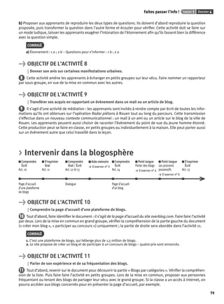 Faites passer l’info ! Leçon 1 Dossier 4 
79 
b) Proposer aux apprenants de reproduire les deux types de questions. Ils doivent d’abord reproduire la question 
proposée, puis transformer la question dans l’autre forme et écouter pour vérifi er. Cette activité doit se faire sur 
un mode ludique, laisser les apprenants exagérer l’intonation de l’étonnement afi n qu’ils fassent bien la différence 
avec la question simple. 
CORRIGÉ 
a) Étonnement : 1 a ; 2 b – Questions pour s’informer : 1 b ; 2 a 
> OBJECTIF DE L’ACTIVITÉ 8 
Donner son avis sur certaines manifestations urbaines. 
8 Cette activité amène les apprenants à échanger en petits groupes sur leur vécu. Faire nommer un rapporteur 
par sous-groupe, en vue de la mise en commun avec les autres. 
> OBJECTIF DE L’ACTIVITÉ 9 
Transférer ses acquis en rapportant un évènement dans un mail ou un article de blog. 
9 Il s’agit d’une activité de médiation : les apprenants sont invités à rendre compte par écrit de toutes les infor-mations 
qu’ils ont obtenues sur l’opération Radar piétons à Rouen tout au long du parcours. Cette transmission 
s’effectue dans un nouveau contexte communicationnel : un mail à un ami ou un article sur le blog de la ville de 
Rouen. Les apprenants peuvent aussi choisir de raconter l’évènement du point de vue du jeune homme étonné. 
Cette production peut se faire en classe, en petits groupes ou individuellement à la maison. Elle peut porter aussi 
sur un évènement autre que celui travaillé dans la leçon. 
> Intervenir dans la blogosphère 
Comprendre 
S’exprimer 
Comprendre 
Aide-mémoire 
Comprendre 
Écrit 
Oral 
Oral / Écrit 
> S’exercer n° 3 
Écrit 
Act. 10 
Act. 11 
Act. 12 et 13 
Act. 14 
Point langue 
Parler des blogs 
> S’exercer n° 4 
Point langue 
Les pronoms 
possessifs 
> S’exercer n° 5 
S’exprimer 
Écrit 
Act. 15 
Page d’accueil 
d’une plateforme 
de blogs 
Dialogue Page d’accueil 
d’un blog 
> OBJECTIF DE L’ACTIVITÉ 10 
Comprendre la page d’accueil d’une plateforme de blogs. 
10 Tout d’abord, faire identifi er le document : il s’agit de la page d’accueil du site overblog.com. Faire faire l’activité 
par deux. Lors de la mise en commun en grand groupe, vérifi er la compréhension de la partie gauche du document 
(« créer mon blog », « participer au concours ») uniquement ; la partie de droite sera abordée dans l’activité 11. 
CORRIGÉ 
1. C’est une plateforme de blogs, qui héberge plus de 1,5 million de blogs. 
2. Le site propose de créer un blog et de participer à un concours de blogs – quatre prix sont annoncés. 
> OBJECTIF DE L’ACTIVITÉ 11 
Parler de son expérience et de sa fréquentation des blogs. 
11 Tout d’abord, revenir sur le document pour découvrir la partie « Blogs par catégories ». Vérifi er la compréhen-sion 
de la liste. Puis faire faire l’activité en petits groupes. Lors de la mise en commun, proposer aux personnes 
fréquentant ou tenant des blogs de partager leur vécu avec le grand groupe. Si la classe a un accès à Internet, on 
pourra accéder aux blogs concernés pour en présenter la page d’accueil, par exemple. 
 