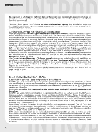 INTROD La progression en spirale permet également d’amener l’apprenant à de vraies compétences communicatives. Les 
Alter Ego + Introduction 
8 
principaux contenus pragmatiques et linguistiques sont travaillés et enrichis de manière progressive, dans différents 
contextes et thématiques. 
* Pour John L. Austin, linguiste, « dire c’est faire » : tout énoncé est la face verbale d’une action. Ainsi, l’énoncé « Vous partirez bien-tôt 
» peut, selon le contexte, correspondre aux actes de parole suivants : donner une information ; exprimer un regret ; exprimer son 
contentement ; faire une menace… 
4. Évaluer avec Alter Ego + : l’évaluation, un contrat partagé 
Alter Ego + se propose d’entraîner l’apprenant à une véritable évaluation formative, c’est-à-dire centrée sur l’appren-tissage. 
La politique linguistique du Conseil de l’Europe et le CECR ont souligné l’importance de l’évaluation comme 
outil d’apprentissage, non comme simple préparation aux certifi cations, mais en tant que réfl exion formative, intégrant 
et préparant à l’utilisation du portfolio et menant à l’autonomie. Dans ce projet, l’apprenant et l’enseignant se trouvent 
alors engagés l’un et l’autre dans un véritable contrat partagé. Ainsi, dans Alter Ego +, l’évaluation a pour but d’aider 
l’apprenant à faire le point sur ses savoir-faire, à prendre conscience de ses mécanismes d’apprentissage, à valider ses 
compétences de communication à travers la réfl exion menée dans les fi ches Vers le portfolio et les tests qui les accom-pagnent. 
C’est le moyen pour l’apprenant de s’approprier le portfolio qui lui est proposé grâce à un accompagnement 
étape par étape. Pour l’enseignant, c’est une possibilité de mettre en place un véritable contrat d’apprentissage avec 
l’apprenant, de faire le point sur les acquis, de réviser sa façon d’enseigner, de motiver pour faire progresser. 
C’est pourquoi l’évaluation est présente dans tous les composants de la méthode : par l’auto-évaluation (fi che de réfl exion 
Vers le portfolio) dans le CD-Rom encarté dans le livre de l’élève, par des Tests dans le guide pédagogique, et grâce au 
Portfolio dans le cahier d’activités. 
Alter Ego + prépare aussi l’apprenant à l’évaluation sommative, en proposant un réel entraînement à la validation des 
compétences correspondant aux objectifs visés du CECRL. Une page d’entraînement au DELF est ainsi proposée à la 
fi n de chaque dossier. Le dossier 4 étant le dernier pour le niveau A2, une épreuve de DELF A2 est proposée en deux 
parties à la fi n des dossiers 5 et 6 (dossiers d’entrée pour le niveau B1) et permet d’évaluer les compétences supposées 
acquises à la fi n du niveau A2. 
Pour plus de détails sur la démarche, un dossier spécifi que traite de l’évaluation et des moyens de sa mise en place aux 
pages 186-195 du guide. 
B. LES ACTIVITÉS D’APPRENTISSAGE 
1. La notion de parcours : de la compréhension à l’expression 
Dans Alter Ego +, tout parcours d’enseignement/apprentissage correspond à un objectif pragmatique à atteindre, en relation 
avec une thématique. Ce parcours est clairement balisé, il a comme point de départ des activités de compréhension (signalées 
par les pictos : et ) et comme point d’arrivée des activités d’expression (signalées par les pictos : et ), et inclut 
des exercices de réemploi. 
En règle générale, chaque leçon est constituée de deux parcours (un par double page) et mobilise les quatre activités 
langagières. 
Dans Alter Ego +, les compétences en réception et en expression sont travaillées à part égale, et ce dès le début de l’appren-tissage. 
Les activités proposées dans les leçons tiennent compte des spécifi cités inhérentes à chacune des compétences. 
Les compétences en compréhension (à l’écrit, à l’oral) sont souvent travaillées en complémentarité, à l’intérieur d’un 
scénario donné. Ainsi, on proposera par exemple de lire un article de presse sur les jeunes effectuant des stages en 
entreprise puis d’écouter les témoignages recueillis par le journaliste pour son article et, enfi n, de compléter les fi ches 
« bilan de stage » correspondantes. 
Les activités d’expression sont variées. Selon les objectifs fi xés, des transferts sont proposés à l’oral et à l’écrit. Dans 
certaines activités, les deux types d’expression sont travaillés en complémentarité. On demandera par exemple aux 
apprenants d’échanger en petits groupes à propos de leurs relations avec leurs voisins avant d’écrire un message évo-quant 
INTROD 
La Fête des voisins, pour le site du même nom. 
Enfi n, certains parcours débutent par une courte activité d’expression qui constitue une « mise en route », une sensi-bilisation 
à la thématique. Ces activités ont souvent pour déclencheur un document iconique : une affi che, une photo… 
Elles reposent la plupart du temps sur le vécu des apprenants. Ainsi, avant d’écouter par exemple des réactions de 
téléspectateurs à propos de leurs programmes préférés en soirée, on proposera aux apprenants de s’exprimer à partir 
d’un programme de télévision, en disant quel type d’émission les attire et quel choix ils pourraient faire pour la soirée 
présentée. 
 