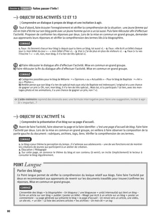 Dossier 4 Leçon 1 Faites passer l’info ! 
80 
> OBJECTIF DES ACTIVITÉS 12 ET 13 
Comprendre un dialogue à propos de blogs et une incitation à agir. 
12 Tout d’abord, faire écouter l’enregistrement et vérifi er la compréhension de la situation : une jeune femme qui 
est en train d’écrire sur son blog parle avec un jeune homme qui en a un lui aussi. Puis faire réécouter afi n d’effectuer 
l’activité. Proposer de confronter les réponses par deux. Lors de la mise en commun en grand groupe, demander 
aux apprenants leurs réponses et vérifi er la compréhension des termes liés à la blogosphère. 
CORRIGÉ 
1. Faux : ils tiennent chacun leur blog (« depuis que tu tiens un blog, toi aussi »). – 2. Faux : elle écrit un billet chaque 
jour (« mon billet du jour » – « mon billet d’hier »). – 3. Vrai (« j’ai de plus en plus de visiteurs »). – 4. Faux (« tu vas 
t’inscrire ? » – « oh, non, mon blog, il n’a rien de très spécial »). 
13 a) Faire réécouter le dialogue afi n d’effectuer l’activité. Mise en commun en grand groupe. 
b) Faire réécouter la fi n du dialogue afi n d’effectuer l’activité. Mise en commun en grand groupe. 
CORRIGÉ 
a) Catégories possibles pour le blog de Mélanie ➝ « Opinions » ou « Actualités » – Pour le blog de Baptiste ➝ « Art » 
ou « Photos ». 
b) Amélie pense que son blog n’a rien de spécial mais que celui de Baptiste est intéressant / original et a une chance 
de gagner un prix (« Oh, non, mon blog, il n’a rien de très spécial… Mais toi, si tu participais ? Le tien, avec tes mon-tages 
photo et tes animations, il a une chance de gagner un prix, non ? »). 
> L’aide-mémoire reprend des énoncés avec une formule interrogative pour faire une suggestion, inciter à agir : 
> Si + imparfait…? 
> OBJECTIF DE L’ACTIVITÉ 14 
Comprendre la présentation d’un blog sur sa page d’accueil. 
14 Avant de faire l’activité, faire observer la page et la faire identifi er : c’est une page d’accueil de blog. Faire faire 
l’activité par deux. Lors de la mise en commun en grand groupe, on veillera à faire observer la composition de la 
partie gauche du document : rubriques, archives, tags, liens. Vérifi er la compréhension de ces termes. 
CORRIGÉ 
1. Le blog a pour thème la perception du temps ; il s’adresse aux adolescents – une de ses fonctions est de montrer 
les créations de jeunes qui participent à un atelier de création. 
2. Éducation / Pédagogie 
3. Sur cette page, on annonce le thème du blog et son contenu (à venir); on incite (implicitement) le lecteur à 
consulter le blog régulièrement. 
POINT Langue 
Parler des blogs 
Ce Point langue permet de vérifi er la compréhension du lexique relatif aux blogs. Faire faire l’activité par 
deux en recommandant aux apprenants de revenir sur les documents travaillés pour trouver/confi rmer les 
réponses. Mise en commun en grand groupe. 
CORRIGÉ 
L’ensemble des blogs = la blogosphère – Un blogueur / une blogueuse = un(e) internaut(e) qui tient un blog – 
Écrire un article sur son blog = publier / poster un billet – Réagir par écrit à un article sur un blog = poster un 
commentaire – La page générale qui présente le blog = la page d’accueil – Un renvoi vers un article, une vidéo, 
un site etc. = un lien – La liste des anciens articles = les archives – Un mot-clé = un tag 
 