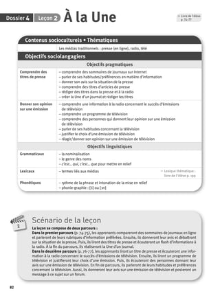 4 2 À la Une p. 74-77 
Dossier Leçon 
82 
Contenus socioculturels • Thématiques 
Les médias traditionnels : presse (en ligne), radio, télé 
Objectifs sociolangagiers 
Objectifs pragmatiques 
Comprendre des 
titres de presse 
– comprendre des sommaires de journaux sur Internet 
– parler de ses habitudes/préférences en matière d’information 
– donner son avis sur la situation de la presse 
– comprendre des titres d’articles de presse 
– rédiger des titres dans la presse et à la radio 
– créer la Une d’un journal et rédiger les titres 
Donner son opinion 
sur une émission 
– comprendre une information à la radio concernant le succès d’émissions 
de télévision 
– comprendre un programme de télévision 
– comprendre des personnes qui donnent leur opinion sur une émission 
de télévision 
– parler de ses habitudes concernant la télévision 
– justifi er le choix d’une émission de télévision 
– réagir/donner son opinion sur une émission de télévision 
Objectifs linguistiques 
Grammaticaux – la nominalisation 
– le genre des noms 
– c’est… qui, c’est… que pour mettre en relief 
Lexicaux – termes liés aux médias , Lexique thématique : 
livre de l'élève p. 199 
Phonétiques – rythme de la phrase et intonation de la mise en relief 
– phonie-graphie : [ɔ˜] ou [ɔn] 
Scénario de la leçon 
La leçon se compose de deux parcours : 
Dans le premier parcours (p. 74-75), les apprenants compareront des sommaires de journaux en ligne 
et parleront de leurs rubriques d’information préférées. Ensuite, ils donneront leur avis et débattront 
sur la situation de la presse. Puis, ils liront des titres de presse et écouteront un fl ash d’informations à 
la radio. À la fi n du parcours, ils réaliseront la Une d’un journal. 
Dans le deuxième parcours (p. 76-77), les apprenants liront un titre de presse et écouteront une infor-mation 
à la radio concernant le succès d’émissions de télévision. Ensuite, ils liront un programme de 
télévision et justifi eront leur choix d’une émission. Puis, ils écouteront des personnes donnant leur 
avis sur une émission de télévision. En fi n de parcours, ils parleront de leurs habitudes et préférences 
concernant la télévision. Aussi, ils donneront leur avis sur une émission de télévision et posteront un 
message à ce sujet sur un forum. 
2 
, Livre de l’élève 
 