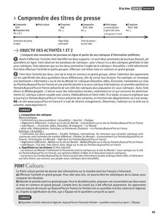À la Une Leçon 2 Dossier 4 
83 
> Comprendre des titres de presse 
Comprendre 
Point culture S’exprimer 
Comprendre 
Écrit 
Oral 
Écrit / Oral 
S’exprimer Oral 
Act. 3 
Act. 4 
Act. 1 et 2 
Point langue 
La nominalisation 
Le genre des noms 
> S’exercer n° 6 à 8 
S’exprimer 
Écrit / Oral 
Act. 5 
Sommaires de presse 
en ligne 
Page média 
participatif 
Titres de presse / 
Journal radio 
> OBJECTIF DES ACTIVITÉS 1 ET 2 
Comparer des sommaires de journaux en ligne et parler de ses rubriques d’information préférées. 
1 Avant d’effectuer l’activité, faire identifi er les deux supports : ce sont deux sommaires de journaux français, de 
quotidiens en ligne. Faire observer les bandeaux de rubriques : pour chacun il y a des rubriques générales et des 
sous-rubriques. Faire observer que sur les deux sommaires l’onglet de la rubrique « Actualités » a été sélectionné. 
Puis faire effectuer l’activité en petits groupes. Effectuer une brève mise en commun en grand groupe. 
2 Faire faire l’activité par deux. Lors de la mise en commun en grand groupe, attirer l’attention des apprenants 
sur les spécifi cités des deux quotidiens (leurs différences), afi n de cerner leur lectorat. Par exemple, on remarque 
une dominante « information » sur le site du Monde (cf. rubriques Éducation, Idées, Économie, inexistantes sur celui 
du Parisien/Aujourd’hui en France) et une priorité donnée à la sous-rubrique International, en première position Le 
Parisien/Aujourd’hui en France présente de son côté des rubriques plus populaires (cf. sous-rubriques : Auto, Faits 
divers et Médias/people) ; il donne aussi des informations locales, notamment en ce qui concerne les divertisse-ments 
(cf. rubrique Culture couplée avec Loisirs, Vidéos/photos et Votre ville). À ce stade, on pourra expliquer que 
le journal Le Parisien/Aujourd’hui en France présente des variantes, en fonction des départements où il est vendu. 
NB : le site www.aujourd’hui-en-france.fr a subi de récents changements. Désormais, l’adresse sur la toile est la 
suivante: www.leparisien.fr. 
CORRIGÉ 
1. Comparaison des rubriques 
Macro-rubriques 
➝ communes aux deux quotidiens : Actualité(s) – Sport(s) – Pratique 
➝ légèrement différentes : Culture sur le site du Monde – Culture/loisirs sur le site du Parisien/Aujourd’hui en France 
➝ spécifi ques : – Économie, Idées, Éducation, M magazine ➝ Le Monde 
– Votre ville, Vidéos/photos, Participez, La Parisienne, Étudiants ➝ Le Parisien/Aujourd’hui en France 
Rubrique « Actualités » 
➝ communes aux deux quotidiens : Société, Politique, International. On remarque que certaines rubriques sont 
communes mais nommées de manière différente : Planète (Le Monde) – Environnement (Le Parisien/Aujourd’hui en 
France), Technologies (Le Monde) – High-tech (Le Parisien/Aujourd’hui en France) 
➝ légèrement différentes : Médias sur le site du Monde – Médias/People sur le site du Parisien/Aujourd’hui en France 
➝ spécifi ques : À la Une, Faits divers, Auto, blogs sur le site du Parisien/Aujourd’hui en France 
2. Hypothèses sur les lecteurs (à titre indicatif ) 
– Les lecteurs du Monde s’intéressent à l’économie (macro-rubrique sur le site du Monde / sous-rubrique sur le site 
du Parisien/Aujourd’hui en France), aux opinions/débats d’idées et à l’éducation (macro-rubriques). 
– Les lecteurs du Parisien/Aujourd’hui en France veulent des informations locales (rubrique Votre ville), s’intéressent 
aux faits divers, aux voitures, aux people (sous-rubriques dans Actualités). 
POINT Culture 
Ce Point culture permet de donner des informations sur la manière dont les Français s’informent. 
a) Effectuer l’activité en grand groupe. Pour aller plus loin, on pourra faire les statistiques de la classe, pour 
comparer les résultats. 
b) Aborder le premier point en grand groupe. Pour le deuxième point, proposer une concertation par deux avant 
la mise en commun en grand groupe. Compte tenu du travail qui a été effectué auparavant, les apprenants 
sont en mesure de trouver qu’Aujourd’hui en France/ Le Parisien est un quotidien à la fois national et régional, 
et, d’après la signifi cation du titre, que L’Équipe est le quotidien consacré au sport. 
CORRIGÉ 
b) Quotidien à la fois national et régional : Aujourd’hui en France/Le Parisien – quotidien consacré au sport : L’Équipe. 
 