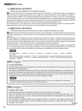 Dossier 4 Leçon 2 À la Une 
84 
> OBJECTIF DE L’ACTIVITÉ 3 
Donner son avis et débattre sur la situation de la presse. 
3 Avant de faire l’activité, faire observer le document afi n de l’identifi er : il s’agit d’une page du site Newsring. 
Faire remarquer les indices qui démontrent qu’il s’agit d’un média participatif (« Faites progresser le débat » ; 
« Bienvenue dans le débat ») et la manière de participer (on se prononce en « votant » oui ou non ; on peut apporter 
des contributions, réagir aux commentaires). Vérifi er la compréhension de la question posée puis former des petits 
groupes pour échanger sur le sujet. Les apprenants doivent ensuite voter. Un apprenant dans le groupe récolte les 
résultats et les justifi cations des votes en vue de les exposer au grand groupe par la suite. 
Pour aller plus loin : si l’on dispose d’un TNI en classe, on peut enrichir l’activité en allant sur la page du média : 
www.newsring.fr/medias-tech/102-presse-ecrite-les-quotidiens-vont-ils-disparaitre. 
> OBJECTIF DE L’ACTIVITÉ 4 
Comprendre des titres dans la presse écrite et dans un fl ash d’informations à la radio. 
4 a) Avant de faire l’activité, faire observer les extraits pour les identifi er : il s’agit de titres de presse. Faire faire 
l’activité en petits groupes. Lors de la mise en commun, vérifi er la compréhension des titres au fur et à mesure des 
réponses. 
b) Avant d’effectuer l’activité, faire écouter l’enregistrement afi n de l’identifi er : il s’agit du sommaire d’un journal 
à la radio. Vérifi er la compréhension de la notion de sommaire dans ce contexte : les titres sont seulement annon-cés, 
les informations seront développées dans la suite du journal. Faire faire l’activité et proposer de comparer les 
réponses par deux. Lors de la mise en commun en grand groupe, vérifi er les réponses. 
Pour aller plus loin : on peut faire réécouter l’extrait afi n de relever les formulations (par exemple : le nouveau fi lm 
de G. Canet sort aujourd’hui…) et les noter au tableau. La mise en parallèle de ces informations avec les titres de 
presse permettra l’observation du procédé de nominalisation, développé dans le Point langue suivant. 
CORRIGÉ 
a)1 : International – 2 : Politique – 3 : Culture – 4 : Éducation – 5 : Économie – 6 : Sport – 7 : Société – 8 : Médias – 
9 : Société 
b) Le nombre de chômeurs a augmenté… ➝ titre n° 7 – Après la publication du rapport de Reporters sans frontières, les 
journalistes manifestent… ➝ titre n° 9 – La présidente brésilienne arrive… ➝ titre n° 1 – Le nouveau fi lm de Guillaume 
Canet sort… ➝ titre n° 3 
POINT Langue 
La nominalisation 
Ce Point langue permet de conceptualiser un procédé couramment utilisé dans la presse pour donner une 
information : la nominalisation. 
Faire observer la liste des informations données à la radio avec une phrase complète et un verbe (colonne 
de gauche) et demander aux apprenants de compléter les titres de la colonne de droite. En grand groupe, 
faire constater qu’une information peut être communiquée au moyen d’un verbe, c’est-à-dire une phrase 
complète, ou bien résumée au moyen d’un nom. Faire compléter la règle. 
CORRIGÉ 
Manifestation des journalistes / Arrivée de la présidente du Brésil – Pour annoncer rapidement une information, 
on peut la présenter de deux façons : avec un verbe ou avec un nom. 
POINT Langue 
Le genre des noms 
Ce Point langue permet de conceptualiser le genre des noms d’après leur terminaison. 
Faire faire l’activité par deux. Lors de la mise en commun, faire observer les terminaisons des noms : -ion, 
-ment, -ée, -age, -ique, -té, -ie, -isme, -oire et -sse. Faire constater le genre des noms d’après leur terminaison 
et faire compléter la règle. 
Pour aller plus loin, on pourra donner les exceptions suivantes : une jument – une image, une plage, une 
cage, une page, une nage, la rage – un pion, un million, un camion, un avion – un lycée, un musée – un traité, 
un comité – un incendie. 
 