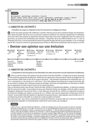 À la Une Leçon 2 Dossier 4 
85 
CORRIGÉ 
a) changement – apprentissage – pessimisme ➝ masculin 
élection – liberté – arrivée – baisse – sortie – victoire – augmentation – manifestation – musique ➝ féminin 
b) Sauf exceptions, les noms qui se terminent en -sse, -ion, -ée, -ique,-té, -ie, -oire, sont féminins. 
Sauf exceptions, les noms qui se terminent en -ment, -age, -isme, sont masculins. 
> OBJECTIF DE L’ACTIVITÉ 5 
Transférer les acquis en réalisant la Une d’un journal et en rédigeant les titres. 
5 Former des petits groupes afi n d’effectuer l’activité. Préciser que les deux premières étapes sont fondamen-tales 
(choix du public visé et du nom du journal) et aideront à effectuer les suivantes (préparation et réalisation 
de la Une). Dans cette activité, les apprenants peuvent laisser libre cours à leur imagination pour les sujets ou les 
gros titres, qui peuvent être fantaisistes (par exemple, « Disparition de la tour Eiffel pendant la nuit ! »). Pour la 
réalisation de la Une, il est recommandé de prévoir de grandes feuilles (format A3 par exemple), si l’on ne dispose 
pas de TNI. La mise en commun en grand groupe peut se faire en affi chant les productions dans la classe ou sur TNI. 
> Donner son opinion sur une émission 
Comprendre 
Oral / Écrit 
Act. 6 
Comprendre 
Écrit 
S’exprimer 
Oral 
Act. 7 
Point langue 
Parler de la radio 
et de la télévision 
> S’exercer n° 9 
Comprendre 
Oral / Écrit 
Act. 8 et 9 
Point langue 
La mise en relief 
> S’exercer n° 10 
Phonétique 
Act. 10 
S’exprimer 
Oral 
Act. 11 
S’exprimer 
Oral / Écrit 
Act. 12 
Extrait radio / 
Coupure de presse / 
Programme 
de télévision 
Programme 
de télévision 
Messages sur 
répondeur / 
Programme 
de télévision 
Site de TV5 Monde 
> OBJECTIF DE L’ACTIVITÉ 6 
Comprendre un titre de presse et une information à la radio concernant le succès d’émissions de télévision. 
6 Dans un premier temps, faire observer les documents et les faire identifi er : il s’agit d’une coupure de presse 
et d’un extrait de programme de télévision. Vérifi er que les apprenants retrouvent dans l’extrait du programme, les 
deux émissions citées dans le titre de la coupure de presse – cela permettra notamment de comprendre que « le 
20 h » correspond au « Journal de 20 h » de France 2. Puis, faire observer les photos de la coupure de presse, afi n 
de les mettre en relation avec l’émission Scènes de ménages. Faire faire des hypothèses sur l’émission et vérifi er 
que les apprenants ont bien compris le titre de la coupure de presse. 
Dans un deuxième temps, faire écouter l’extrait de radio. Vérifi er la compréhension globale : il s’agit de la rubrique 
télé d’un journal à la radio ; le journaliste annonce que l’émission Scènes de ménages a battu la veille un record 
d’audience, dépassant le journal de France 2. Faire réécouter l’extrait afi n de confi rmer la supériorité d’audience 
de Scènes de ménages par rapport au Journal de 20 h. Vérifi er aussi que les apprenants comprennent la fi n de 
l’extrait : le journaliste incite les auditeurs à répondre à la question du jour, « Que regardez-vous à la télé à 20 h ? ». 
Cet élément permettra d’identifi er le contexte de l’audio travaillé à l’activité 8. 
Pour aller plus loin : pour mieux comprendre le concept de l’émission, on pourra aller sur le site de la chaîne M6, 
qui propose des épisodes en streaming (http://www.m6.fr/serie-scenes_de_menages/). 
CORRIGÉ 
1. M6 et France 2 sont des chaînes de télévision – Scènes de ménages est une série qui passe six soirs par semaine 
(du lundi au samedi) à 20 h 05 sur M6 – le 20 h est le « JT » (= journal télévisé) qui passe à 20 h sur France 2. Hier soir, 
la série Scènes de ménages « a battu un nouveau record d’audience » = elle a eu plus de spectateurs que le 20 h de 
France 2, donc elle est passée « devant le 20 h de France 2 » dans le classement de l’audience (nombre des spectateurs). 
2. À titre indicatif : on raconte la vie quotidienne de quatre couples d’âges différents. Le titre Scènes de ménages 
peut être compris de deux manières : d’une part « scènes de la vie de couple » au quotidien, d’autre part « moments 
de confl its » (une scène de ménage = une grosse dispute dans un couple). Les photos des couples sur cette coupure 
de presse montrent bien que l’émission joue sur la légèreté et l’humour, mais ne montrent pas le côté « confl ictuel », 
pourtant bien présent dans l’émission (les couples se disent / se font souvent des petites méchancetés). 
 