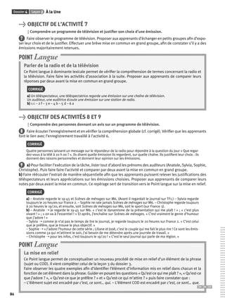 Dossier 4 Leçon 2 À la Une 
86 
> OBJECTIF DE L’ACTIVITÉ 7 
Comprendre un programme de télévision et justifi er son choix d’une émission. 
7 Faire observer le programme de télévision. Proposer aux apprenants d’échanger en petits groupes afi n d’expo-ser 
leur choix et de le justifi er. Effectuer une brève mise en commun en grand groupe, afi n de constater s’il y a des 
émissions majoritairement retenues. 
POINT Langue 
Parler de la radio et de la télévision 
Ce Point langue à dominante lexicale permet de vérifi er la compréhension de termes concernant la radio et 
la télévision. Faire faire les activités d’association à la suite. Proposer aux apprenants de comparer leurs 
réponses par deux avant la mise en commun en grand groupe. 
CORRIGÉ 
a) Un téléspectateur, une téléspectatrice regarde une émission sur une chaîne de télévision. 
Un auditeur, une auditrice écoute une émission sur une station de radio. 
b) 1 c – 2 f – 3 e – 4 b – 5 d – 6 a 
> OBJECTIF DES ACTIVITÉS 8 ET 9 
Comprendre des personnes donnant un avis sur un programme de télévision. 
8 Faire écouter l’enregistrement et en vérifi er la compréhension globale (cf. corrigé). Vérifi er que les apprenants 
font le lien avec l’enregistrement travaillé à l’activité 6. 
CORRIGÉ 
Quatre personnes laissent un message sur le répondeur de la radio pour répondre à la question du jour « Que regar-dez- 
vous à la télé à 20 h 00 ? ». Ils disent quelle émission ils regardent, sur quelle chaîne. Ils justifi ent leur choix : ils 
donnent des raisons personnelles et donnent leur opinion sur les émissions. 
9 a) Pour faciliter l’exécution de la tâche, lister tout d’abord les prénoms des auditeurs (Anatole, Sylvia, Sophie, 
Christophe). Puis faire faire l’activité et comparer par deux avant la mise en commun en grand groupe. 
b) Faire réécouter l’extrait de manière séquentielle afi n que les apprenants puissent relever les justifi cations des 
téléspectateurs et leurs appréciations sur les émissions choisies. Proposer aux apprenants de comparer leurs 
notes par deux avant la mise en commun. Ce repérage sert de transition vers le Point langue sur la mise en relief. 
CORRIGÉ 
a) – Anatole regarde le 19-45 et Scènes de ménages sur M6. (Avant il regardait le journal sur TF1.) – Sylvia regarde 
toujours le 20 heures sur France 2. – Sophie ne rate jamais Scènes de ménages sur M6. – Christophe regarde toujours 
à 20 heures le 19/20, et ensuite, soit Scènes de ménages sur M6, soit le sport (sur France 3). 
b) – Anatole ➝ je regarde le 19-45 sur M6. « c’est le dynamisme de la présentation qui me plaît ! » ; « c’est plus 
vivant ! » ; « on va à l’essentiel ! » Et après, j’enchaîne sur Scènes de ménages. « C’est vraiment le genre d’humour 
que j’adore ! » 
– Sylvia ➝ comme je n’ai pas le temps de lire le journal, je regarde toujours le 20 heures sur France 2. « C’est celui 
que je préfère, que je trouve le plus objectif. » 
– Sophie ➝ « J’adore l’humour de cette série ; Liliane et José, c’est le couple qui me fait le plus rire ! Ce sont les émis-sions 
comme ça qui m’attirent le soir, j’ai besoin de me détendre après une journée de travail. » 
– Christophe ➝ pour les infos, c’est toujours le 19/20 ! « C’est le seul journal qui parle de ma région. » 
POINT Langue 
La mise en relief 
Ce Point langue permet de conceptualiser un nouveau procédé de mise en relief d’un élément de la phrase 
(sujet ou COD). Il vient compléter celui de la leçon 3 du dossier 3. 
Faire observer les quatre exemples afi n d’identifi er l’élément d’information mis en relief dans chacun et la 
fonction de cet élément dans la phrase. Guider en posant les questions « Qu’est-ce qui me plaît ? », « Qu’est-ce 
que j’adore ? », « Qu’est-ce que je préfère ? » et « Qu’est-ce qui m’attire ? » puis faire constater que : 
– L’élément sujet est encadré par c’est, ce sont… qui. – L’élément COD est encadré par c’est, ce sont… que. 
 