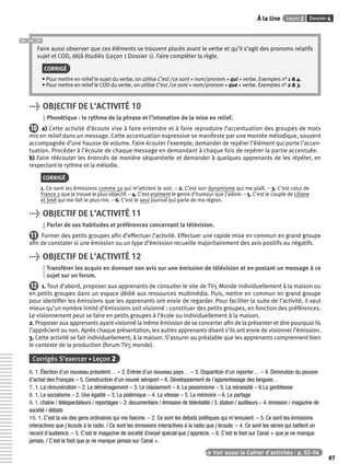 À la Une Leçon 2 Dossier 4 
87 
Faire aussi observer que ces éléments se trouvent placés avant le verbe et qu’il s’agit des pronoms relatifs 
sujet et COD, déjà étudiés (Leçon 1 Dossier 1). Faire compléter la règle. 
CORRIGÉ 
• Pour mettre en relief le sujet du verbe, on utilise C’est / ce sont + nom/pronom + qui + verbe. Exemples n° 1 & 4. 
• Pour mettre en relief le COD du verbe, on utilise C’est / ce sont + nom/pronom + que + verbe. Exemples n° 2 & 3. 
> OBJECTIF DE L’ACTIVITÉ 10 
Phonétique : le rythme de la phrase et l’intonation de la mise en relief. 
10 a) Cette activité d’écoute vise à faire entendre et à faire reproduire l’accentuation des groupes de mots 
mis en relief dans un message. Cette accentuation expressive se manifeste par une montée mélodique, souvent 
accompagnée d’une hausse de volume. Faire écouter l’exemple, demander de repérer l’élément qui porte l’accen-tuation. 
Procéder à l’écoute de chaque message en demandant à chaque fois de repérer la partie accentuée. 
b) Faire réécouter les énoncés de manière séquentielle et demander à quelques apprenants de les répéter, en 
respectant le rythme et la mélodie. 
CORRIGÉ 
1. Ce sont les émissions comme ça qui m’attirent le soir. – 2. C’est son dynamisme qui me plaît. – 3. C’est celui de 
France 2 que je trouve le plus objectif. – 4. C’est vraiment le genre d’humour que j’adore. – 5. C’est le couple de Liliane 
et José qui me fait le plus rire. – 6. C’est le seul journal qui parle de ma région. 
> OBJECTIF DE L’ACTIVITÉ 11 
Parler de ses habitudes et préférences concernant la télévision. 
11 Former des petits groupes afi n d’effectuer l’activité. Effectuer une rapide mise en commun en grand groupe 
afi n de constater si une émission ou un type d’émission recueille majoritairement des avis positifs ou négatifs. 
> OBJECTIF DE L’ACTIVITÉ 12 
Transférer les acquis en donnant son avis sur une émission de télévision et en postant un message à ce 
sujet sur un forum. 
12 1. Tout d’abord, proposer aux apprenants de consulter le site de TV5 Monde individuellement à la maison ou 
en petits groupes dans un espace dédié aux ressources multimédia. Puis, mettre en commun en grand groupe 
pour identifi er les émissions que les apprenants ont envie de regarder. Pour faciliter la suite de l’activité, il vaut 
mieux qu’un nombre limité d’émissions soit visionné : constituer des petits groupes, en fonction des préférences. 
Le visionnement peut se faire en petits groupes à l’école ou individuellement à la maison. 
2. Proposer aux apprenants ayant visionné la même émission de se concerter afi n de la présenter et dire pourquoi ils 
l’apprécient ou non. Après chaque présentation, les autres apprenants disent s’ils ont envie de visionner l’émission. 
3. Cette activité se fait individuellement, à la maison. S’assurer au préalable que les apprenants comprennent bien 
le contexte de la production (forum TV5 monde). 
Corrigés S’exercer • Leçon 2 
6. 1. Élection d’un nouveau président… – 2. Entrée d’un nouveau pays… – 3. Disparition d’un reporter… – 4. Diminution du pouvoir 
d’achat des Français – 5. Construction d’un nouvel aéroport – 6. Développement de l’apprentissage des langues… 
7. 1. La rémunération – 2. Le déménagement – 3. Le classement – 4. Le pessimisme – 5. La nécessité – 6.La gentillesse 
8. 1. Le socialisme – 2. Une égalité – 3. La polémique – 4. La vitesse – 5. La mémoire – 6. Le partage 
9. 1. chaîne / téléspectateurs / reportages – 2. documentaire / émission de téléréalité / 3. station / auditeurs – 4. émission / magazine de 
société / débats 
10. 1. C’est la vie des gens ordinaires qui me fascine. – 2. Ce sont les débats politiques qui m’ennuient. – 3. Ce sont les émissions 
interactives que j’écoute à la radio. / Ce sont les émissions interactives à la radio que j’écoute. – 4. Ce sont les séries qui battent un 
record d’audience. – 5. C’est le magazine de société Envoyé spécial que j’apprécie. – 6. C’est le foot sur Canal + que je ne manque 
jamais. / C’est le foot que je ne manque jamais sur Canal +. 
> Voir aussi le Cahier d’activités | p. 52-56 
 