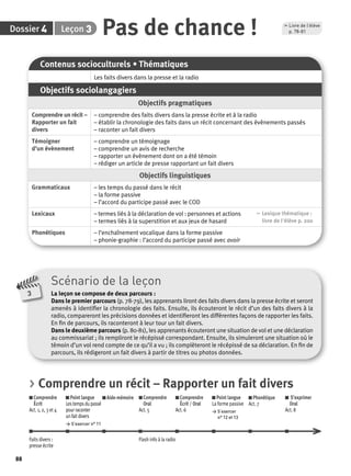 Dossier 4 Leçon 3 
88 
Pas de chance ! , Livre de l’élève 
Contenus socioculturels • Thématiques 
Les faits divers dans la presse et la radio 
Objectifs sociolangagiers 
Objectifs pragmatiques 
Comprendre un récit – 
Rapporter un fait 
divers 
– comprendre des faits divers dans la presse écrite et à la radio 
– établir la chronologie des faits dans un récit concernant des évènements passés 
– raconter un fait divers 
Témoigner 
d’un évènement 
– comprendre un témoignage 
– comprendre un avis de recherche 
– rapporter un évènement dont on a été témoin 
– rédiger un article de presse rapportant un fait divers 
Objectifs linguistiques 
Grammaticaux – les temps du passé dans le récit 
– la forme passive 
– l’accord du participe passé avec le COD 
Lexicaux – termes liés à la déclaration de vol : personnes et actions 
– termes liés à la superstition et aux jeux de hasard 
, Lexique thématique : 
livre de l'élève p. 200 
Phonétiques – l’enchaînement vocalique dans la forme passive 
– phonie-graphie : l’accord du participe passé avec avoir 
p. 78-81 
Scénario de la leçon 
La leçon se compose de deux parcours : 
Dans le premier parcours (p. 78-79), les apprenants liront des faits divers dans la presse écrite et seront 
amenés à identifi er la chronologie des faits. Ensuite, ils écouteront le récit d’un des faits divers à la 
radio, compareront les précisions données et identifi eront les différentes façons de rapporter les faits. 
En fi n de parcours, ils raconteront à leur tour un fait divers. 
Dans le deuxième parcours (p. 80-81), les apprenants écouteront une situation de vol et une déclaration 
au commissariat ; ils rempliront le récépissé correspondant. Ensuite, ils simuleront une situation où le 
témoin d’un vol rend compte de ce qu’il a vu ; ils complèteront le récépissé de sa déclaration. En fi n de 
parcours, ils rédigeront un fait divers à partir de titres ou photos données. 
3 
> Comprendre un récit – Rapporter un fait divers 
Comprendre 
Écrit 
Act. 1, 2, 3 et 4 
Point langue 
Les temps du passé 
pour raconter 
un fait divers 
> S’exercer n° 11 
Aide-mémoire Comprendre 
Oral 
Act. 5 
Comprendre 
Écrit / Oral 
Act. 6 
Point langue 
La forme passive 
> S’exercer 
n° 12 et 13 
Phonétique 
Act. 7 
S’exprimer 
Oral 
Act. 8 
Faits divers : 
presse écrite 
Flash info à la radio 
 