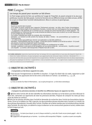 Dossier 4 Leçon 3 Pas de chance ! 
90 
POINT Langue 
Les temps du passé pour raconter un fait divers 
Ce Point langue permet de faire une synthèse de l’usage de l’imparfait, du passé composé et du plus-que-parfait 
pour raconter des faits passés. Comme les fonctions de ces différents temps sont déjà connues, vérifi er 
les acquis en faisant faire l’activité individuellement. Mise en commun en grand groupe. 
CORRIGÉ 
Quand on raconte dans le passé : 
• on utilise le passé composé pour rapporter l’évènement principal : les faits, dans l’ordre chronologique. 
Exemples : une femme âgée d’une soixantaine d’années, s’est fait voler son ticket gagnant d’un jeu de grattage 
– la gagnante a été agressée par un homme qui lui a arraché son porte-monnaie avec le ticket gagnant – les 
automobilistes sur l’autoroute A43 ont vu des centaines de billets en euros voler et atterrir sur la route. Beaucoup 
se sont arrêtés pour les ramasser. 
• on utilise l’imparfait pour parler du contexte, des circonstances. 
Exemples : au moment où elle sortait d’un bureau de tabac à Tarbes – les automobilistes qui roulaient sur 
l’autoroute A43. 
– on utilise le plus-que-parfait pour donner une explication ou des faits antérieurs. 
Exemples : l’automobiliste avait reçu un appel – Il avait alors posé la mallette sur le toit de sa voiture – il n’y avait 
plus pensé, et avait tout simplement repris l’autoroute. 
• on utilise le passé composé ou le présent pour indiquer les conséquences ou suites. 
Exemple : seulement 3 000 euros ont été récupérés, sur une somme totale de... 100 000 euros. – la police a ouvert 
une enquête – La victime a été transportée à l’hôpital mais elle va bien. 
> L’aide-mémoire reprend et permet de fi xer le lexique lié à la superstition et aux jeux de hasard. Avant de 
> faire lire l’aide-mémoire, on peut proposer aux apprenants de retrouver dans l’article « Vendredi 13 » 
> tous les termes liés aux jeux de hasard et à la superstition. Vérifi er la compréhension de ces deux expressions. 
> On pourra expliquer le terme « superstition » de la manière suivante : il s’agit d’une croyance irrationnelle 
> liée à la chance ou à la malchance. 
> OBJECTIF DE L’ACTIVITÉ 5 
Comprendre un fait divers rapporté à la radio. 
5 Faire écouter l’enregistrement et identifi er la situation : il s’agit d’un fl ash info à la radio, rapportant un fait 
divers. Vérifi er si les apprenants font le lien entre ce fait divers et l’article « Le vendredi 13… », p. 78. 
CORRIGÉ 
1. C’est un extrait d’un fl ash d’informations. – 2. Le sujet principal est : un fait divers dramatique. 
> OBJECTIF DE L’ACTIVITÉ 6 
Comparer les précisions données et identifi er les différentes façons de rapporter les faits. 
6 a) Faire relire l’article afi n de bien identifi er les informations données sur le fait divers puis faire réécouter le 
fl ash info ; demander aux apprenants de noter les précisions données. Proposer de comparer les notes par deux 
avant de mettre en commun. 
b) Faire lire les phrases données dans l’activité et demander de rechercher dans l’article les formulations équiva-lentes. 
Écrire sur le tableau (ou TNI), à gauche, les deux premières phrases données dans l’activité, et, à droite, les 
deux phrases équivalentes, trouvées dans l’article. Procéder de la même manière pour la troisième phrase donnée 
dans l’activité. De cette façon, on obtient le corpus à observer sur les constructions passive et active, traitées dans 
le Point langue qui suit. 
CORRIGÉ 
a) Précisions ➝ la dame joue depuis 30 ans à chaque vendredi 13, mais elle n’avait encore jamais gagné – elle n’a 
pas de chance. 
b) La gagnante a été agressée par un homme. – La victime a été transportée à l’hôpital. – La police a ouvert une enquête. 
 