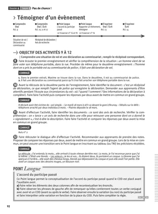 Dossier 4 Leçon 3 Pas de chance ! 
92 
> Témoigner d’un évènement 
Comprendre 
Comprendre 
Oral 
Oral / Écrit 
Act. 9 
Act. 10, 11 et 12 
Point langue 
L’accord du participe 
passé 
> S’exercer n° 14 et 15 
Point langue 
Rapporter un évènement, 
témoigner 
> S’exercer n° 16 
S’exprimer 
Oral / Écrit 
Act. 13 
S’exprimer 
Écrit 
Act. 14 
Situation de vol / 
Déclaration au 
commissariat 
Récépissé de déclaration / 
Avis de recherche 
> OBJECTIF DES ACTIVITÉS 9 À 12 
Comprendre une situation de vol et une déclaration au commissariat ; remplir le récépissé correspondant. 
9 Faire écouter le premier enregistrement et vérifi er la compréhension de la situation : un homme vient de se 
faire voler son téléphone portable, dans la rue. Procéder de même pour le deuxième enregistrement : l’homme 
dont on a pris le portable est au commissariat de police ; il fait une déclaration de vol. 
CORRIGÉ 
1. Dans le premier extrait, Maxime se trouve dans la rue. Dans le deuxième, il est au commissariat de police. 
2. Il fait une déclaration au commissariat parce qu’il s’est fait arracher son téléphone portable dans la rue. 
10 Avant la réécoute de la deuxième partie de l’enregistrement, faire identifi er le document : c’est un récépissé 
de déclaration, ce que remplit l’agent de police qui enregistre la déclaration. Demander aux apprenants d’être 
attentifs pendant l’écoute aux circonstances du vol : où ? quand ? comment ? (les informations de la déclaration à 
compléter). Faire faire l’activité puis comparer les réponses par deux avant de mettre en commun en grand groupe. 
CORRIGÉ 
A déclaré avoir été victime de : vol simple. – Le mardi 18 mars à 18 h 10 devant la gare à Brunoy. – Détails sur le délit : 
téléphone arraché par deux individus à moto. – Plainte déposée le 18 mars. 
11 Avant d’effectuer l’activité, faire identifi er les documents : ce sont des avis de recherche. Vérifi er la com-préhension 
: on « lance » un avis de recherche dans une ville pour retrouver une personne dont on a donné le 
« signalement », c’est-à-dire la description. Faire faire l’activité et comparer les réponses par deux avant la mise 
en commun en grand groupe. 
CORRIGÉ 
Avis n° 2 
12 Faire réécouter le dialogue afi n d’effectuer l’activité. Recommander aux apprenants de prendre des notes. 
Proposer de comparer les réponses par deux, avant de mettre en commun en grand groupe. Lors de la mise en com-mun, 
on peut assurer une transition vers le Point langue en inscrivant au tableau (ou TNI) les précisions récoltées. 
CORRIGÉ 
Le véhicule : J’ai entendu la moto… elle arrivait à toute vitesse derrière moi. La moto, je l’ai reconnue parce que j’ai 
la même : c’était une Honda. – Les voleurs : Je les ai vus… ils étaient deux, ils portaient un casque. La femme que j’ai 
aperçue à l’arrière… elle avait des cheveux longs, blonds qui dépassaient du casque et puis elle avait l’air petite. Elle 
avait un casque avec des dessins rouges, un blouson noir. 
POINT Langue 
L’accord du participe passé 
Ce Point langue permet la conceptualisation de l’accord du participe passé quand le COD est placé avant 
l’auxiliaire avoir. 
a) Faire relier les éléments des deux colonnes afi n de recontextualiser les énoncés. 
b) Faire observer les phrases de gauche afi n de remarquer qu’elles contiennent toutes un verbe conjugué 
avec avoir et un COD (avant ou après le verbe). Faire observer ensuite la variation (ou non) du participe passé 
et faire interpréter cette variation en fonction de la place du COD. Puis faire compléter la règle. 
 