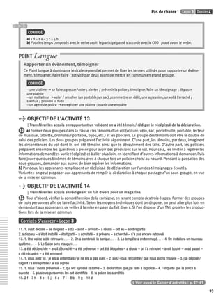 Pas de chance ! Leçon 3 Dossier 4 
93 
CORRIGÉ 
a) 1 d – 2 a – 3 c – 4 b 
b) Pour les temps composés avec le verbe avoir, le participe passé s’accorde avec le COD : placé avant le verbe. 
POINT Langue 
Rapporter un évènement, témoigner 
Ce Point langue à dominante lexicale reprend et permet de fi xer les termes utilisés pour rapporter un évène-ment/ 
témoigner. Faire faire l’activité par deux avant de mettre en commun en grand groupe. 
CORRIGÉ 
– une victime ➝ se faire agresser/voler ; alerter / prévenir la police ; témoigner/faire un témoignage ; déposer 
une plainte 
– un malfaiteur ➝ voler / arracher (un portable/un sac) ; commettre un délit, une agression, un vol à l’arraché ; 
s’enfuir / prendre la fuite 
– un agent de police ➝ enregistrer une plainte ; ouvrir une enquête 
> OBJECTIF DE L’ACTIVITÉ 13 
Transférer les acquis en rapportant un vol dont on a été témoin/ rédiger le récépissé de la déclaration. 
13 a) Former deux groupes dans la classe : les témoins d’un vol (voiture, vélo, sac, portefeuille, portable, lecteur 
de musique, tablette, ordinateur portable, bijou, etc.) et les policiers. Le groupe des témoins doit être le double de 
celui des policiers. Les deux groupes préparent l’activité séparément. D’une part, les témoins, par deux, imaginent 
les circonstances du vol dont ils ont été témoins ainsi que le déroulement des faits. D’autre part, les policiers 
préparent ensemble les questions à poser pour avoir des précisions sur le vol. Pour cela, les inviter à repérer les 
informations demandées sur le récépissé et à aller plus loin, en identifi ant d’autres informations à demander. Puis 
faire jouer quelques binômes de témoins avec à chaque fois un policier choisi au hasard. Pendant la passation des 
sous-groupes, demander aux autres de bien repérer les informations. 
b) Par deux, les apprenants remplissent un récépissé de déclaration sur l’un des témoignages écoutés. 
Variante : on peut proposer aux apprenants de remplir la déclaration à chaque passage d’un sous-groupe, en vue 
de la mise en commun. 
> OBJECTIF DE L’ACTIVITÉ 14 
Transférer les acquis en rédigeant un fait divers pour un magazine. 
14 Tout d’abord, vérifi er la compréhension de la consigne, en tenant compte des trois étapes. Former des groupes 
de trois personnes afi n de faire l’activité. Selon les moyens techniques dont on dispose, on peut aller plus loin en 
demandant aux apprenants de veiller à la mise en page du fait divers. Si l’on dispose d’un TNI, projeter les produc-tions 
lors de la mise en commun. 
Corrigés S’exercer • Leçon 3 
11. 1. avait décollé – se dirigeait – a dû – avait – arrivait – a réussi – ont eu – sont repartis 
2. a disparu – s’était installé – était parti – a constaté – a prévenu – a cherché – n’a pas encore retrouvé 
12. 1. Une valise a été retrouvée… – 2. On a cambriolé la banque… – 3. La tempête a endommagé… – 4. On installera un nouveau 
système… – 5. Le Salon sera inauguré… 
13. a été déclenchée – avait décroché – a été prévenue – ont été bloquées – a réussi – on l’a retrouvé – avait trouvé – avait passé – 
a été récupéré – a été emmené 
14. 1. vous avez vu / je les ai entendues / je ne les ai pas vues – 2. avez-vous rencontré / que nous avons trouvée – 3. j’ai déposé / 
l’agent l’a enregistrée / je l’ai signée 
15. 1. nous l’avons prévenue – 2. qui ont agressé la dame – 3. déclaration que j’ai faite à la police – 4. l’enquête que la police a 
ouverte – 5. plusieurs personnes les ont identifi és – 6. la police les a arrêtés 
16. 2 f – 3 h – 4 e – 5 j – 6 c – 7 i – 8 b – 9 g – 10 d 
> Voir aussi le Cahier d’activités | p. 57-61 
 