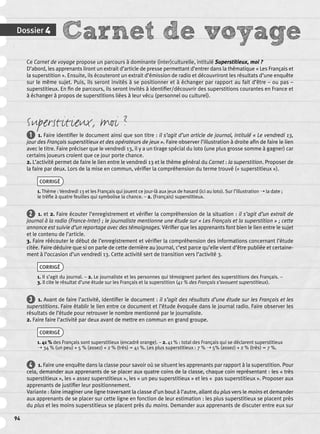 Dossier 4 Carnet de voyage 
94 
Ce Carnet de voyage propose un parcours à dominante (inter)culturelle, intitulé Superstitieux, moi ? 
D’abord, les apprenants liront un extrait d’article de presse permettant d’entrer dans la thématique « Les Français et 
la superstition ». Ensuite, ils écouteront un extrait d’émission de radio et découvriront les résultats d’une enquête 
sur le même sujet. Puis, ils seront invités à se positionner et à échanger par rapport au fait d’être – ou pas – 
superstitieux. En fi n de parcours, ils seront invités à identifi er/découvrir des superstitions courantes en France et 
à échanger à propos de superstitions liées à leur vécu (personnel ou culturel). 
Superstitieux, moi ? 
1 1. Faire identifi er le document ainsi que son titre : il s’agit d’un article de journal, intitulé « Le vendredi 13, 
jour des Français superstitieux et des opérateurs de jeux ». Faire observer l’illustration à droite afi n de faire le lien 
avec le titre. Faire préciser que le vendredi 13, il y a un tirage spécial du loto (une plus grosse somme à gagner) car 
certains joueurs croient que ce jour porte chance. 
2. L’activité permet de faire le lien entre le vendredi 13 et le thème général du Carnet : la superstition. Proposer de 
la faire par deux. Lors de la mise en commun, vérifi er la compréhension du terme trouvé (« superstitieux »). 
CORRIGÉ 
1. Thème : Vendredi 13 et les Français qui jouent ce jour-là aux jeux de hasard (ici au loto). Sur l’illustration ➝ la date ; 
le trèfl e à quatre feuilles qui symbolise la chance. – 2. (Français) superstitieux. 
2 1. et 2. Faire écouter l’enregistrement et vérifi er la compréhension de la situation : il s’agit d’un extrait de 
journal à la radio (France-Inter) ; le journaliste mentionne une étude sur « Les Français et la superstition » ; cette 
annonce est suivie d’un reportage avec des témoignages. Vérifi er que les apprenants font bien le lien entre le sujet 
et le contenu de l’article. 
3. Faire réécouter le début de l’enregistrement et vérifi er la compréhension des informations concernant l’étude 
citée. Faire déduire que si on parle de cette dernière au journal, c’est parce qu’elle vient d’être publiée et certaine-ment 
à l’occasion d’un vendredi 13. Cette activité sert de transition vers l’activité 3. 
CORRIGÉ 
1. Il s’agit du journal. – 2. Le journaliste et les personnes qui témoignent parlent des superstitions des Français. – 
3. Il cite le résultat d’une étude sur les Français et la superstition (41 % des Français s’avouent superstitieux). 
3 1. Avant de faire l’activité, identifi er le document : il s’agit des résultats d’une étude sur les Français et les 
superstitions. Faire établir le lien entre ce document et l’étude évoquée dans le journal radio. Faire observer les 
résultats de l’étude pour retrouver le nombre mentionné par le journaliste. 
2. Faire faire l’activité par deux avant de mettre en commun en grand groupe. 
CORRIGÉ 
1. 41 % des Français sont superstitieux (encadré orange). – 2. 41 % : total des Français qui se déclarent superstitieux 
➝ 34 % (un peu) + 5 % (assez) + 2 % (très) = 41 %. Les plus superstitieux : 7 % ➝ 5% (assez) + 2 % (très) = 7 %. 
4 1. Faire une enquête dans la classe pour savoir où se situent les apprenants par rapport à la superstition. Pour 
cela, demander aux apprenants de se placer aux quatre coins de la classe, chaque coin représentant : les « très 
superstitieux », les « assez superstitieux », les « un peu superstitieux » et les « pas superstitieux ». Proposer aux 
apprenants de justifi er leur positionnement. 
Variante : faire imaginer une ligne traversant la classe d’un bout à l’autre, allant du plus vers le moins et demander 
aux apprenants de se placer sur cette ligne en fonction de leur estimation : les plus superstitieux se placent près 
du plus et les moins superstitieux se placent près du moins. Demander aux apprenants de discuter entre eux sur 
 
