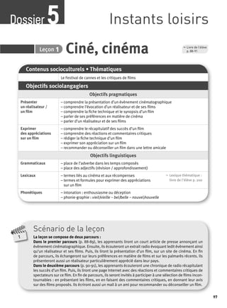 97 
Dossier Instants loisirs 5 
5 Leçon 
1 p. 88-91 
Ciné, cinéma , Livre de l’élève 
Contenus socioculturels • Thématiques 
Le Festival de cannes et les critiques de fi lms 
Objectifs sociolangagiers 
Objectifs pragmatiques 
Présenter 
un réalisateur / 
un fi lm 
– comprendre la présentation d’un évènement cinématographique 
– comprendre l’évocation d’un réalisateur et de ses fi lms 
– comprendre la fi che technique et le synopsis d’un fi lm 
– parler de ses préférences en matière de cinéma 
– parler d’un réalisateur et de ses fi lms 
Exprimer 
des appréciations 
sur un fi lm 
– comprendre le récapitulatif des succès d’un fi lm 
– comprendre des réactions et commentaires critiques 
– rédiger la fi che technique d’un fi lm 
– exprimer son appréciation sur un fi lm 
– recommander ou déconseiller un fi lm dans une lettre amicale 
Objectifs linguistiques 
Grammaticaux – place de l’adverbe dans les temps composés 
– place des adjectifs (révision / approfondissement) 
Lexicaux – termes liés au cinéma et aux récompenses 
– termes et formules pour exprimer des appréciations 
sur un fi lm 
, Lexique thématique : 
livre de l'élève p. 200 
Phonétiques – intonation : enthousiasme ou déception 
– phonie-graphie : vieil/vieille – bel/belle – nouvel/nouvelle 
Scénario de la leçon 
La leçon se compose de deux parcours : 
Dans le premier parcours (p. 88-89), les apprenants liront un court article de presse annonçant un 
évènement cinématographique. Ensuite, ils écouteront un extrait radio évoquant ledit évènement ainsi 
qu’un réalisateur et ses fi lms. Puis, ils liront la présentation d’un fi lm, sur un site de cinéma. En fi n 
de parcours, ils échangeront sur leurs préférences en matière de fi lms et sur les palmarès récents. Ils 
présenteront aussi un réalisateur particulièrement apprécié dans leur pays. 
Dans le deuxième parcours (p. 90-91), les apprenants écouteront une chronique de radio récapitulant 
les succès d’un fi lm. Puis, ils liront une page Internet avec des réactions et commentaires critiques de 
spectateurs sur ce fi lm. En fi n de parcours, ils seront invités à participer à une sélection de fi lms incon-tournables 
: en présentant les fi lms, en en faisant des commentaires critiques, en donnant leur avis 
sur des fi lms proposés. Ils écriront aussi un mail à un ami pour recommander ou déconseiller un fi lm. 
1 
 