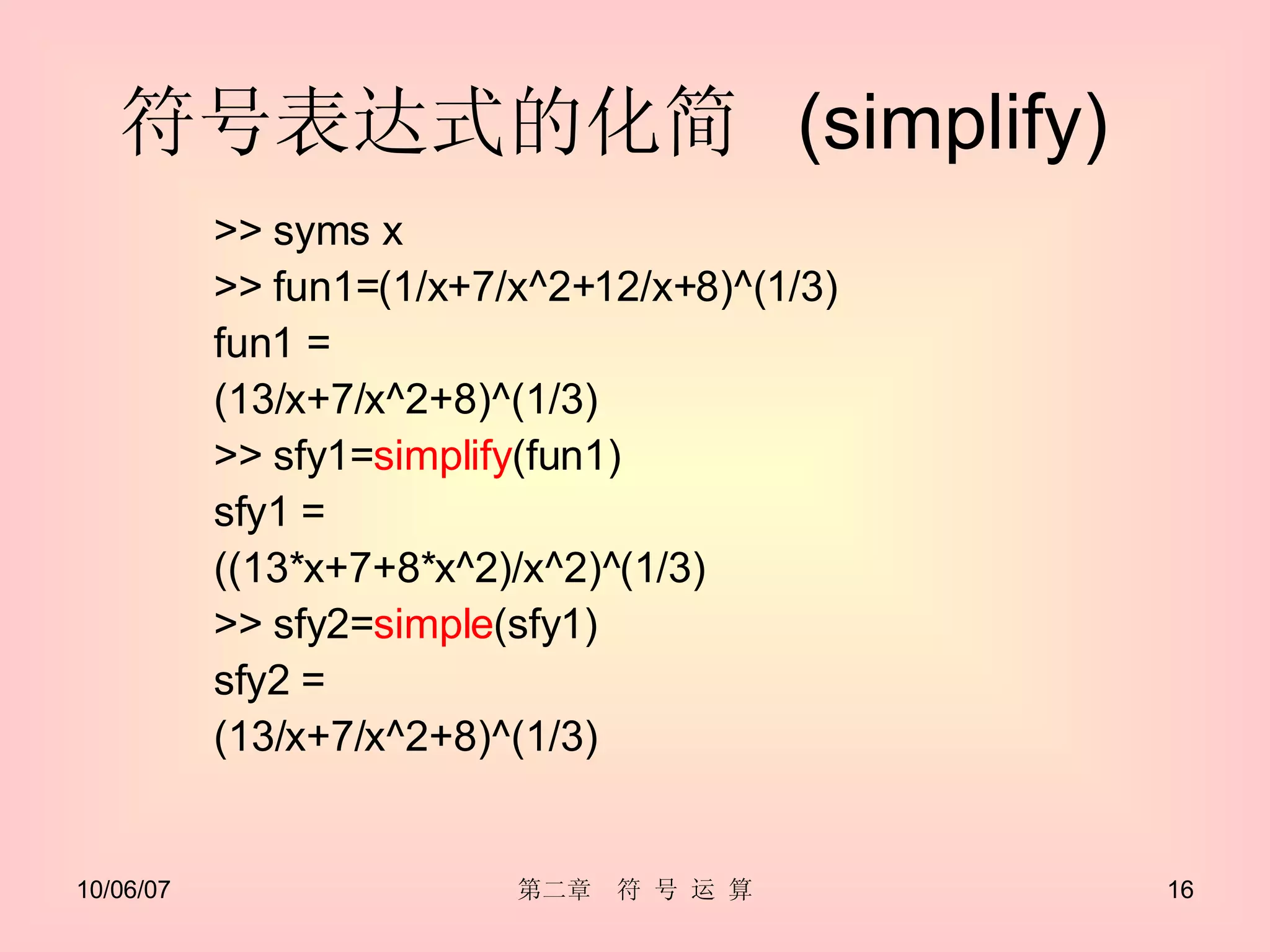 符号表达式的化简  (simplify)  >> syms x >> fun1=(1/x+7/x^2+12/x+8)^(1/3) fun1 = (13/x+7/x^2+8)^(1/3) >> sfy1= simplify (fun1) sfy1 = ((13*x+7+8*x^2)/x^2)^(1/3) >> sfy2= simple (sfy1) sfy2 = (13/x+7/x^2+8)^(1/3) 