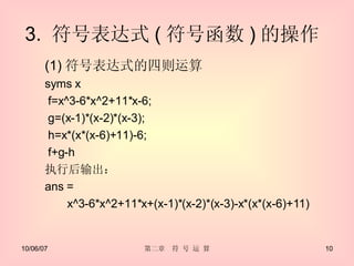 3.  符号表达式 ( 符号函数 ) 的操作  (1) 符号表达式的四则运算 syms x f=x^3-6*x^2+11*x-6; g=(x-1)*(x-2)*(x-3); h=x*(x*(x-6)+11)-6; f+g-h 执行后输出： ans =  x^3-6*x^2+11*x+(x-1)*(x-2)*(x-3)-x*(x*(x-6)+11) 