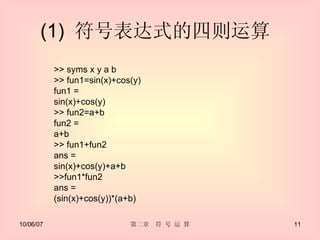(1)  符号表达式的四则运算  >> syms x y a b  >> fun1=sin(x)+cos(y)  fun1 = sin(x)+cos(y) >> fun2=a+b fun2 = a+b >> fun1+fun2 ans = sin(x)+cos(y)+a+b >>fun1*fun2  ans = (sin(x)+cos(y))*(a+b) 