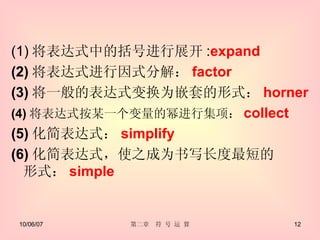 (1) 将表达式中的括号进行展开 : expand (2) 将表达式进行因式分解： factor (3) 将一般的表达式变换为嵌套的形式： horner (4) 将表达式按某一个变量的幂进行集项： collect (5) 化简表达式： simplify (6) 化简表达式，使之成为书写长度最短的　　 形式： simple 