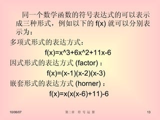 同一个数学函数的符号表达式的可以表示成三种形式，例如以下的 f(x) 就可以分别表示为： 多项式形式的表达方式： f(x)=x^3+6x^2+11x-6  因式形式的表达方式 (factor) ： f(x)=(x-1)(x-2)(x-3)  嵌套形式的表达方式 (horner) ： f(x)=x(x(x-6)+11)-6  