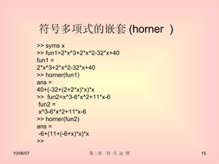 符号多项式的嵌套 (horner  ) >> syms x  >> fun1=2*x^3+2*x^2-32*x+40 fun1 = 2*x^3+2*x^2-32*x+40 >> horner(fun1) ans = 40+(-32+(2+2*x)*x)*x >>  fun2=x^3-6*x^2+11*x-6 fun2 = x^3-6*x^2+11*x-6 >> horner(fun2) ans = -6+(11+(-6+x)*x)*x >> 
