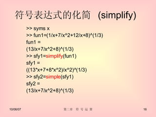 符号表达式的化简  (simplify)  >> syms x >> fun1=(1/x+7/x^2+12/x+8)^(1/3) fun1 = (13/x+7/x^2+8)^(1/3) >> sfy1= simplify (fun1) sfy1 = ((13*x+7+8*x^2)/x^2)^(1/3) >> sfy2= simple (sfy1) sfy2 = (13/x+7/x^2+8)^(1/3) 