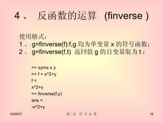 4 、 反函数的运算  (finverse ) >> syms x y >> f = x^2+y f =  x^2+y  >> finverse(f,y)  ans =  -x^2+y  使用格式： 1 、 g=finverse(f):f,g 均为单变量 x 的符号函数； 2 、 g=finverse(f,t)  返回值 g 的自变量取为 t ； 