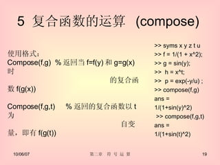 5  复合函数的运算  (compose)  >> syms x y z t u >> f = 1/(1 + x^2); >> g = sin(y); >>  h = x^t; >>  p = exp(-y/u) ; >> compose(f,g) ans =  1/(1+sin(y)^2) >> compose(f,g,t) ans = 1/(1+sin(t)^2) 使用格式： Compose(f,g)  % 返回当 f=f(y) 和 g=g(x) 时  　　 的复合函数 f(g(x)) Compose(f,g,t) 　 % 返回的复合函数以 t 为 自变量，即有 f(g(t)) 