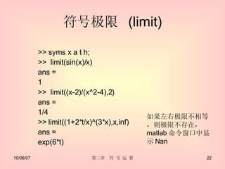 符号极限  (limit) >> syms x a t h; >>  limit(sin(x)/x) ans =  1 >>  limit((x-2)/(x^2-4),2) ans =  1/4  >> limit((1+2*t/x)^(3*x),x,inf) ans = exp(6*t) 如果左右极限不相等，则极限不存在， matlab 命令窗口中显示 Nan 
