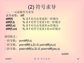 (2) 符号求导 调用格式 : 一阶导数： yx=diff(f,x) 二阶导数： yxx=diff(f,x,2) 或 yxx=diff(yx,x) 三阶导数： yxxx=diff(f,x,3) 或 yxxx=diff(yxx,x) ex0205 一、一元函数符号求导 求导函数： diff diff(f) % 求 f 对自由变量的一阶微分 diff(f,t) % 求 f 对符号变量 t 的一阶微分 diff(f,n) % 求 f 对自由变量的 n 阶微分 diff(f,t,n)  % 求 f 对符号变量 t 的 n 阶微分 