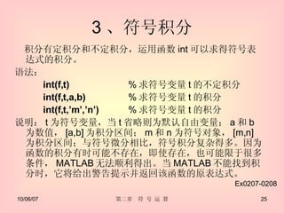 3 、符号积分 　积分有定积分和不定积分，运用函数 int 可以求得符号表达式的积分。 语法： int(f,t)  % 求符号变量 t 的不定积分 int(f,t,a,b)  % 求符号变量 t 的积分 int(f,t,’m’,’n’)  % 求符号变量 t 的积分 说明： t 为符号变量，当 t 省略则为默认自由变量； a 和 b 为数值， [a,b] 为积分区间； m 和 n 为符号对象， [m,n] 为积分区间；与符号微分相比，符号积分复杂得多。因为函数的积分有时可能不存在，即使存在，也可能限于很多条件， MATLAB 无法顺利得出。当 MATLAB 不能找到积分时，它将给出警告提示并返回该函数的原表达式。 Ex0207-0208 