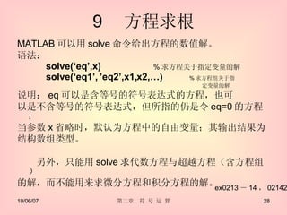 9 　方程求根 MATLAB 可以用 solve 命令给出方程的数值解。 语法： solve(‘eq’,x)  　　 % 求方程关于指定变量的解 solve(‘eq1’, ’eq2’,x1,x2,…)  % 求方程组关于指　 　　　　　　　　　　　　　　　　　　　　　　　　　　　　　　　　　定变量的解   说明： eq 可以是含等号的符号表达式的方程，也可 以是不含等号的符号表达式，但所指的仍是令 eq=0 的方程； 当参数 x 省略时，默认为方程中的自由变量；其输出结果为 结构数组类型。 　　另外，只能用 solve 求代数方程与超越方程（含方程组） 的解，而不能用来求微分方程和积分方程的解。 ex0213 － 14 ， 02142 