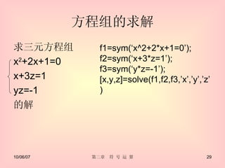 方程组的求解 求三元方程组 x 2 +2x+1=0 x+3z=1 yz=-1 的解 f1=sym(‘x^2+2*x+1=0’); f2=sym(‘x+3*z=1’); f3=sym(‘y*z=-1’); [x,y,z]=solve(f1,f2,f3,’x’,’y’,’z’) 