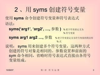 2 、用 syms 创建符号变量 使用 syms 命令创建符号变量和符号表达式 语法： syms(‘arg1’, ‘arg2’, …, 参数 )  % 把字符变量定义为　　　 　　　　　　　　　　　　　　　　　　　　　　　　　　 % 符号变量 syms arg1 arg2 …, 参数 % 把字符变量定义为符号变量的简洁形 　　　　　　　　　　　　　　　　　　　　　　　 % 式 说明： syms 用来创建多个符号变量，这两种方式创建的符号对象是相同的。参数设置和前面的 sym 命令相同，省略时符号表达式直接由各符号变量组成。 