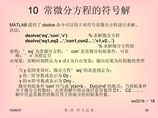 10  常微分方程的符号解 MATLAB 提供了 dsolve 命令可以用于对符号常微分方程进行求解。 语法： dsolve(‘eq’,’con’,’v’)  % 求解微分方程 dsolve(‘eq1,eq2…’,’con1,con2…’,’v1,v2…’)  　　　　　　　　　　　　　　　　　　　　 % 求解微分方程组 说明：’ eq’ 为常微分方程；’ con’ 是常微分初始条件，可省略；’ v’ 为指定自 由变量，省略时则默认为 x 或 t 为自由变量；输出结果为结构数组类型。 　　当 y 是因变量时，微分方程’ eq’ 的表述规定为： 　　 y 的一阶导数或表示为 Dy ； 　　 y 的 n 阶导数或表示为 Dny 。 　　微分初始条件 'con' 应写成 'y(a)=b ， Dy(c)=d' 的格式；当初始条件少于微分方程数时，在所得解中将出现任意常数符 C1 ， C2…… ，解中任意常数符的数目等于所缺少的初始条件数。 ex0216 － 18 