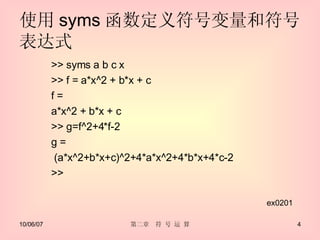 使用 syms 函数定义符号变量和符号表达式 >> syms a b c x >> f = a*x^2 + b*x + c f = a*x^2 + b*x + c >> g=f^2+4*f-2 g = (a*x^2+b*x+c)^2+4*a*x^2+4*b*x+4*c-2 >> ex0201 